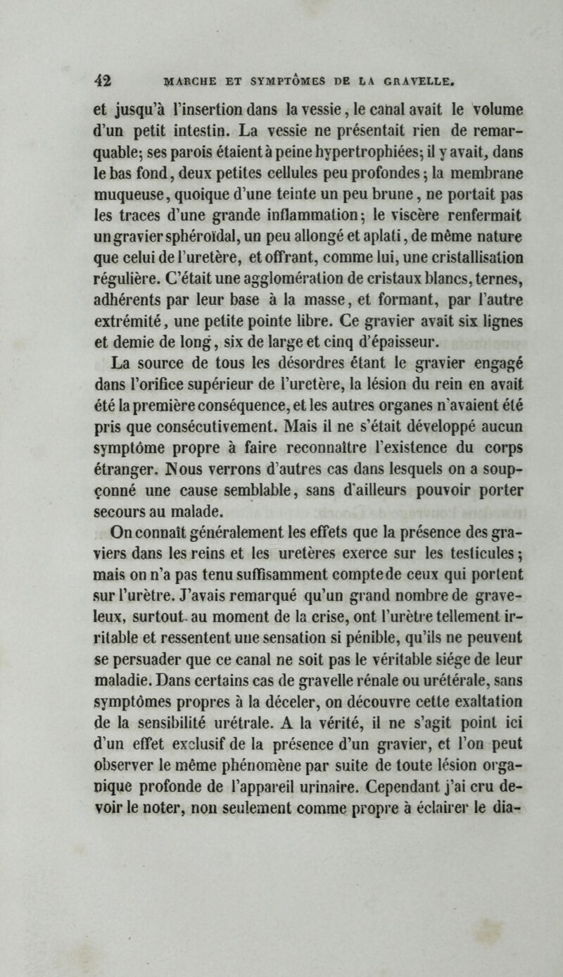 et jusqu’à l’insertion dans la vessie, le canal avait le volume d’un petit intestin. La vessie ne présentait rien de remar- quable; ses parois étaient à peine hypertrophiées; il y avait, dans le bas fond, deux petites cellules peu profondes ; la membrane muqueuse, quoique d’une teinte un peu brune, ne portait pas les traces d’une grande inflammation; le viscère renfermait un gravier sphéroïdal, un peu allongé et aplati, de même nature que celui de l’uretère, et offrant, comme lui, une cristallisation régulière. C’était une agglomération de cristaux blancs, ternes, adhérents par leur base à la masse, et formant, par l’autre extrémité, une petite pointe libre. Ce gravier avait six lignes et demie de long, six de large et cinq d’épaisseur. La source de tous les désordres étant le gravier engagé dans l’orifice supérieur de l’uretère, la lésion du rein en avait été la première conséquence, et les autres organes n’avaient été pris que consécutivement. Mais il ne s’était développé aucun symptôme propre à faire reconnaître l’existence du corps étranger. JNous verrons d’autres cas dans lesquels on a soup- çonné une cause semblable, sans d’ailleurs pouvoir porter secours au malade. On connaît généralement les effets que la présence des gra- viers dans les reins et les uretères exerce sur les testicules ; mais on n’a pas tenu suffisamment compte de ceux qui portent sur l’urètre. J’avais remarqué qu’un grand nombre de grave- leux, surtout- au moment de la crise, ont l’urètre tellement ir- ritable et ressentent une sensation si pénible, qu’ils ne peuvent se persuader que ce canal ne soit pas le véritable siège de leur maladie. Dans certains cas de gravelle rénale ou urétérale, sans symptômes propres à la déceler, on découvre cette exaltation de la sensibilité urétrale. A la vérité, il ne s’agit point ici d’un effet exclusif de la présence d’un gravier, et l’on peut observer le même phénomène par suite de toute lésion orga- nique profonde de l’appareil urinaire. Cependant j’ai cru de- voir le noter, non seulement comme propre à éclairer le dia-