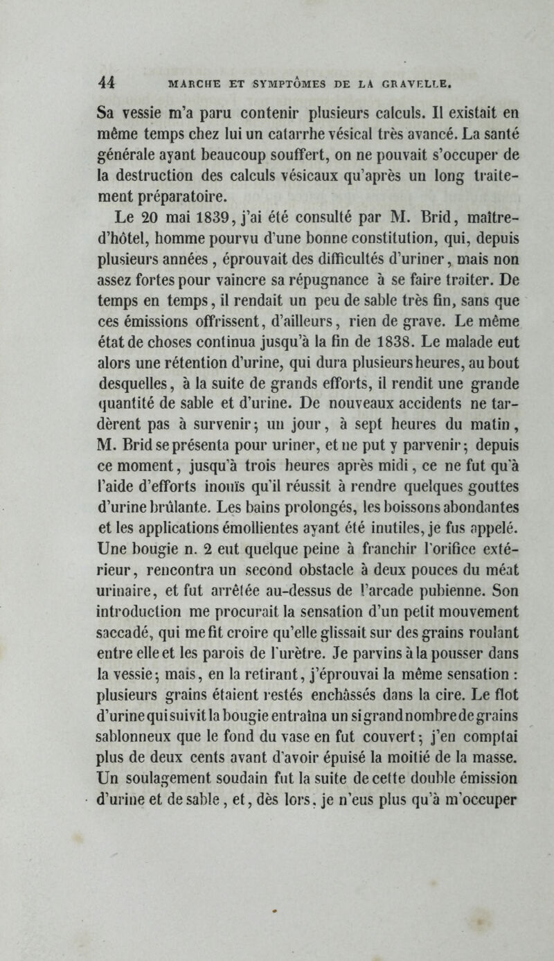 Sa vessie m’a paru contenir plusieurs calculs. Il existait en même temps chez lui un catarrhe vésical très avancé. La santé générale ayant beaucoup souffert, on ne pouvait s’occuper de la destruction des calculs vésicaux qu’après un long traite- ment préparatoire. Le 20 mai 1839, j’ai été consulté par M. Brid, maître- d’hôtel, homme pourvu d’une bonne constitution, qui, depuis plusieurs années , éprouvait des difficultés d’uriner, mais non assez fortes pour vaincre sa répugnance à se faire traiter. De temps en temps, il rendait un peu de sable très fin, sans que ces émissions offrissent, d’ailleurs, rien de grave. Le même état de choses continua jusqu’à la fin de 1838. Le malade eut alors une rétention d’urine, qui dura plusieurs heures, au bout desquelles, à la suite de grands efforts, il rendit une grande quantité de sable et d’urine. De nouveaux accidents ne tar- dèrent pas à survenir ; un jour, à sept heures du matin, M. Brid se présenta pour uriner, et ne put y parvenir-, depuis ce moment, jusqu’à trois heures api ès midi, ce ne fut qu a l’aide d’efforts inouïs qu’il réussit à rendre quelques gouttes d’urine brûlante. Les bains prolongés, les boissons abondantes et les applications émollientes ayant été inutiles, je fus appelé. Une bougie n. 2 eut quelque peine à franchir l’orifice exté- rieur, rencontra un second obstacle à deux pouces du méat urinaire, et fut arrêlée au-dessus de l’arcade pubienne. Son introduction me procurait la sensation d’un petit mouvement saccadé, qui me fit croire qu’elle glissait sur des grains roulant entre elle et les parois de l'urètre. Je parvins à la pousser dans la vessie ^ mais, en la retirant, j’éprouvai la même sensation : plusieurs grains étaient i*estés enchâssés dans la cire. Le flot d’urine qui suivit la bougie entraîna un si grand nombre de grains sablonneux que le fond du vase en fut couvert ^ j’en comptai plus de deux cents avant d’avoir épuisé la moitié de la masse. Un soulagement soudain fut la suite de cette double émission d’urine et de sable, et, dès lors, je n’eus plus qu’à m’occuper