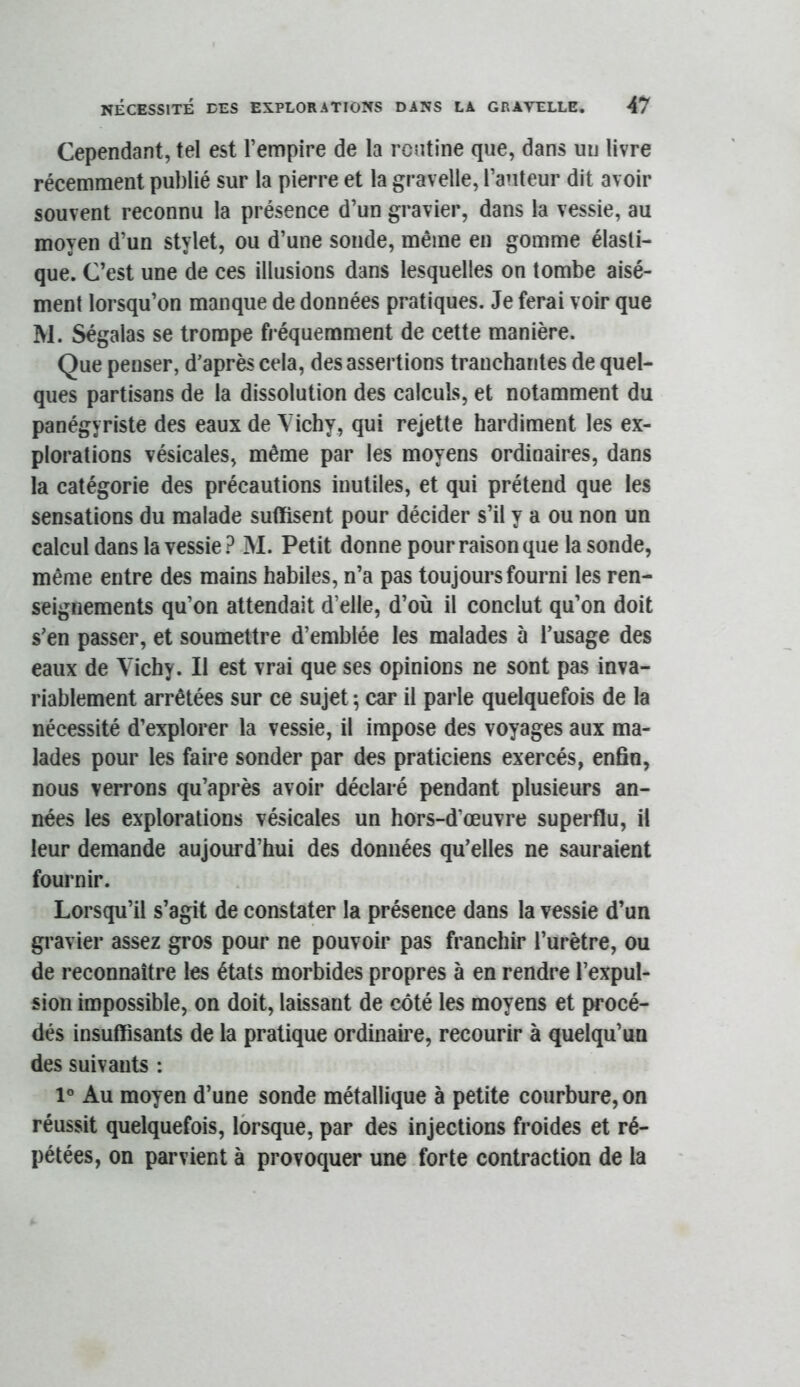 Cependant, tel est l’empire de la routine que, dans un livre récemment publié sur la pierre et la gravelle, l’auteur dit avoir souvent reconnu la présence d’un gravier, dans la vessie, au moyen d’un stylet, ou d’une sonde, même en gomme élasti- que. C’est une de ces illusions dans lesquelles on tombe aisé- ment lorsqu’on manque de données pratiques. Je ferai voir que M. Ségalas se trompe fréquemment de cette manière. Que penser, d’après cela, des assertions tranchantes de quel- ques partisans de la dissolution des calculs, et notamment du panégyriste des eaux de Vichy, qui rejette hardiment les ex- plorations vésicales, même par les moyens ordinaires, dans la catégorie des précautions inutiles, et qui prétend que les sensations du malade suffisent pour décider s’il y a ou non un calcul dans la vessie? M. Petit donne pour raison que la sonde, même entre des mains habiles, n’a pas toujours fourni les ren- seignements qu’on attendait d’elle, d’où il conclut qu’on doit s’en passer, et soumettre d’emblée les malades à l’usage des eaux de Vichy. Il est vrai que ses opinions ne sont pas inva- riablement arrêtées sur ce sujet 5 car il parle quelquefois de la nécessité d’explorer la vessie, il impose des voyages aux ma- lades pour les faire sonder par des praticiens exercés, enfin, nous verrons qu’après avoir déclaré pendant plusieurs an- nées les explorations vésicales un hors-d’œuvre superflu, il leur demande aujourd’hui des données qu’elles ne sauraient fournir. Lorsqu’il s’agit de constater la présence dans la vessie d’un gravier assez gros pour ne pouvoir pas franchir l’urètre, ou de reconnaître les états morbides propres à en rendre l’expul- sion impossible, on doit, laissant de côté les moyens et procé- dés insuffisants de la pratique ordinale, recourir à quelqu’un des suivants : 1° Au moyen d’une sonde métallique à petite courbure, on réussit quelquefois, lorsque, par des injections froides et ré- pétées, on parvient à provoquer une forte contraction de la