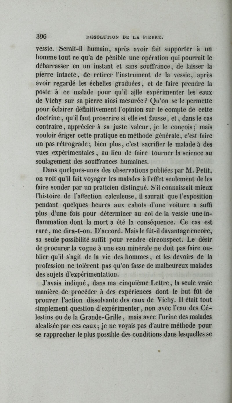 vessie. Serait-il humain, après avoir fait supporter à un homme tout ce qu’a de pénible une opération qui pourrait le débarrasser en un instant et sans souffrance, de laisser la pierre intacte, de retirer l’instrument de la vessie, après avoir regardé les échelles graduées, et de faire prendre la poste à ce malade pour qu’il aille expérimenter les eaux de Vichy sur sa pierre ainsi mesurée? Qu’on se le permette pour éclairer définitivement l’opinion sur le compte de cette doctrine, qu’il faut proscrire si elle est fausse, et, dans le cas contraire, apprécier à sa juste valeur, je le conçois ; mais vouloir ériger cette pratique en méthode générale, c’est faire un pas rétrograde ; bien plus, c’est sacrifier le malade à des vues expérimentales, au lieu de faire tourner la science au soulagement des souffrances humaines. Dans quelques-unes des observations publiées par M. Petit, on voit qu’il fait voyager les malades à l’effet seulement de les faire sonder par un praticien distingué. S’il connaissait mieux l’histoire de l’affection calculeuse, il saurait que l’exposition pendant quelques heures aux cahots d’une voiture a suffi plus d’une fois pour déterminer au col de la vessie une in- flammation dont la mort a été la conséquence. Ce cas est rare, me dira-t-on. D’accord. Mais le fût-il davantage encore, sa seule possibilité suffit pour rendre circonspect. Le désir de procurer la vogue à une eau minérale ne doit pas faire ou- blier qu’il s’agit de la vie des hommes, et les devoirs de la profession ne tolèrent pas qu’on fasse de malheureux malades des sujets d’expérimentation. J’avais indiqué, dans ma cinquième Lettre, la seule vraie manière de procéder à des expériences dont le but fût de prouver l’action dissolvante des eaux de Vichy. 11 était tout simplement question d’expérimenter, non avec l’eau des Cé- lestins ou de la Grande-Grille, mais avec l’urine des malades alcalisée par ces eaux ^ je ne voyais pas d’autre méthode pour se rapprocher le plus possible dès conditions dans lesquelles se