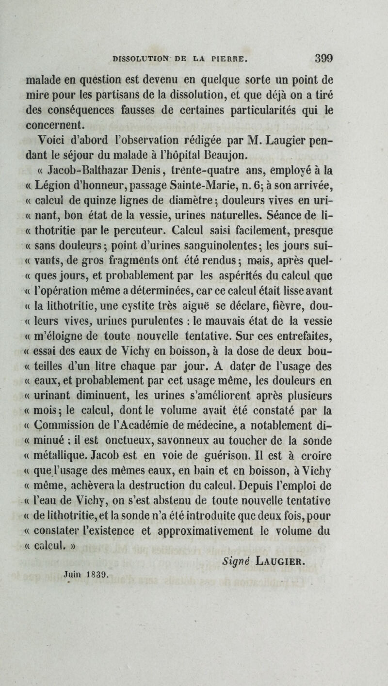 malade en question est devenu en quelque sorte un point de mire pour les partisans de la dissolution, et que déjà on a tiré des conséquences fausses de certaines particularités qui le concernent. Voici d’abord l’observation rédigée par M. Laugier pen- dant le séjour du malade à l’hôpital Beaujon. « Jacob-Balthazar Denis, trente-quatre ans, employé à la ce Légion d’honneur, passage Sainte-Marie, n. 6^ à son arrivée, (( calcul de quinze lignes de diamètre *, douleurs vives en uri- (( riant, bon état de la vessie, urines naturelles. Séance de li- ce thotritie par le percuteur. Calcul saisi facilement, presque c( sans douleurs-, point d’urines sanguinolentes; les jours sui- c( vants, de gros fragments ont été rendus ; mais, après quel- (( ques jours, et probablement par les aspérités du calcul que c( l’opération même a déterminées, car ce calcul était lisse avant (( la lithotritie, une cystite très aiguë se déclare, fièvre, dou- ce leurs vives, urines purulentes : le mauvais état de la vessie c( m’éloigne de toute nouvelle tentative. Sur ces entrefaites, cc essai des eaux de Vichy en boisson, à la dose de deux bou- c( teilles d’un litre chaque par jour. A dater de l’usage des (( eaux, et probablement par cet usage même, les douleurs en (( urinant diminuent, les urines s’améliorent après plusieurs (c mois ; le calcul, dont le volume avait été constaté par la (( Commission de l’Académie de médecine, a notablement di- c( minué ; il est onctueux, savonneux au toucher de la sonde (( métallique. Jacob est en voie de guérison. Il est à croire cc que l’usage des mêmes eaux, en bain et en boisson, à Vichy ce même, achèvera la destruction du calcul. Depuis l’emploi de cc l’eau de Vichy, on s’est abstenu de toute nouvelle tentative cc de lithotritie, et la sonde n’a été introduite que deux fois, pour cc constater l’existence et approximativement le volume du cc calcul. » Juin 1839. Signé Laugier.