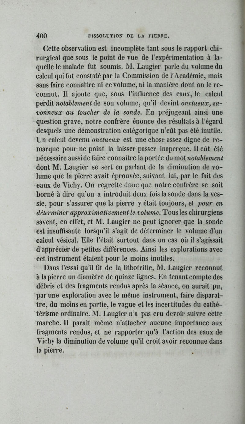 Cette observation est incomplète tant sous le rapport chi- rurgical que sous le point de vue de l’expérimentation à la- quelle le malade fut soumis. M. Laugier parle du volume du calcul qui fut constaté par la Commission de l’Académie, mais sans faire connaître ni ce volume, ni la manière dont on le re- connut. Il ajoute que, sous l’influence des eaux, le calcul perdit nolahlement de son volume, qu’il devint onctueux, sa- vonneux au toucher de la sonde. En pi'éjugeant ainsi une • question grave, notre confrère énonce des résultats à l’égard desquels une démonstration catégorique n’eüt pas été inutile. Un calcul devenu onctueux est une chose assez digne de re- marque pour ne point la laisser passer inaperçue. Il eût été nécessaire aussi de faire connaître la portée du moinotablement dont M. Laugier se sert en parlant de la diminution de vo- lume que la pierre avait éprouvée, suivant lui, par le fait des • eaux de Vichy. On regrette donc que notre confrère se soit borné à dire qu’on a introduit deux fois la sonde dans la ves- sie, pour s’assurer que la pierre y était toujours, el pour en déterminer approximativement le volume. Tous les chirurgiens savent, en effet, et M. Laugier ne peut ignorer que la sonde est insuffisante lorsqu’il s’agit de déterminer le volume d’un calcul vésical. Elle l’était surtout dans un cas où il s’agissait d’apprécier de petites différences. Ainsi les explorations avec cet instrument étaient pour le moins inutiles. Dans l’essai qu’il fit de la lithotritie, M. Laugier reconnut à la pierre un diamètre de quinze lignes. En tenant compte des débris et des fragments rendus après la séance, on aurait pu, par une exploration avec le même instrument, faire disparaî- tre, du moins en partie, le vague et les incertitudes du cathé- térisme ordinaire. M. Laugier n’a pas cru devoir suivre cette marche. Il paraît même n’attacher aucune importance aux fragments rendus, et ne rapporter qu’à l’action des eaux de Vichy la diminution de volume qu’il croit avoir reconnue dans la pierre.