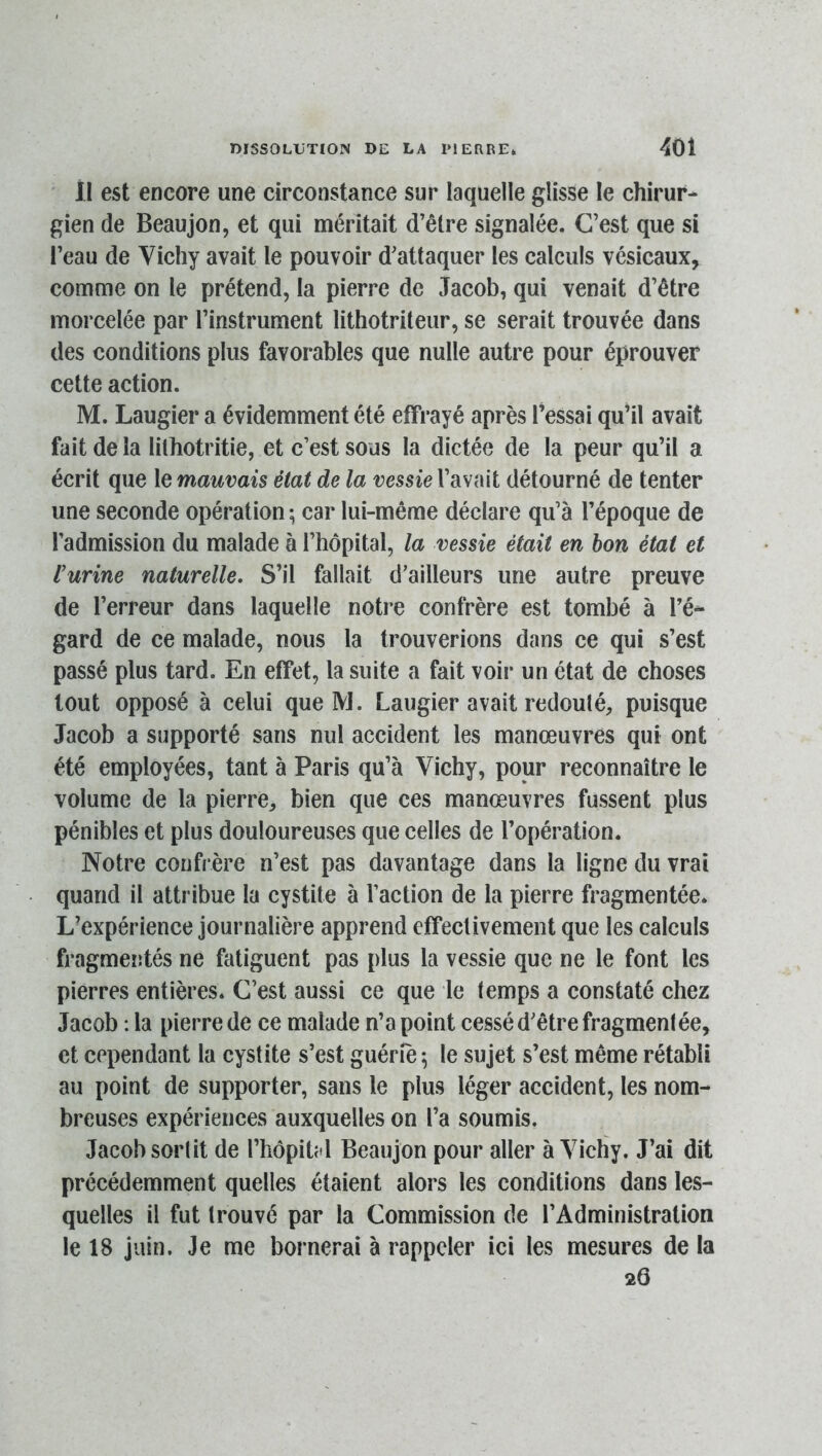 U est encore une circonstance sur laquelle glisse le chirur- gien de Beaujon, et qui méritait d’être signalée. C’est que si l’eau de Vichy avait le pouvoir d’attaquer les calculs vésicaux, comme on le prétend, la pierre de Jacob, qui venait d’être morcelée par l’instrument lithotriteur, se serait trouvée dans des conditions plus favorables que nulle autre pour éprouver cette action. M. Laugier a évidemment été effrayé après fessai qu’il avait fait de la lithotritie, et c’est sous la dictée de la peur qu’il a écrit que le mauvais état de la vessie l’avait détourné de tenter une seconde opération ; car lui-même déclare qu’à fépoque de l’admission du malade à l’hôpital, la vessie était en bon état et l’urine naturelle. S’il fallait d’ailleurs une autre preuve de Terreur dans laquelle notre confrère est tombé à l’é- gard de ce malade, nous la trouverions dans ce qui s’est passé plus tard. En effet, la suite a fait voir un état de choses tout opposé à celui que M. Laugier avait redouté, puisque Jacob a supporté sans nul accident les manœuvres qui ont été employées, tant à Paris qu’à Vichy, pour reconnaître le volume de la pierre, bien que ces manœuvres fussent plus pénibles et plus douloureuses que celles de l’opération. Notre confrère n’est pas davantage dans la ligne du vrai quand il attribue la cystite à l’action de la pierre fragmentée. L’expérience journalière apprend effectivement que les calculs fragmeîîtés ne fatiguent pas plus la vessie que ne le font les pierres entières. C’est aussi ce que le temps a constaté chez Jacob : la pierre de ce malade n’a point cessé d’être fragmentée, et cependant la cystite s’est guérie ^ le sujet s’est même rétabli au point de supporter, sans le plus léger accident, les nom- breuses expériences auxquelles on l’a soumis. Jacob sortit de l’hôpitfl Beaujon pour aller à Vichy. J’ai dit précédemment quelles étaient alors les conditions dans les- quelles il fut trouvé par la Commission de l’Administration le 18 juin. Je me bornerai à rappeler ici les mesures de la 26