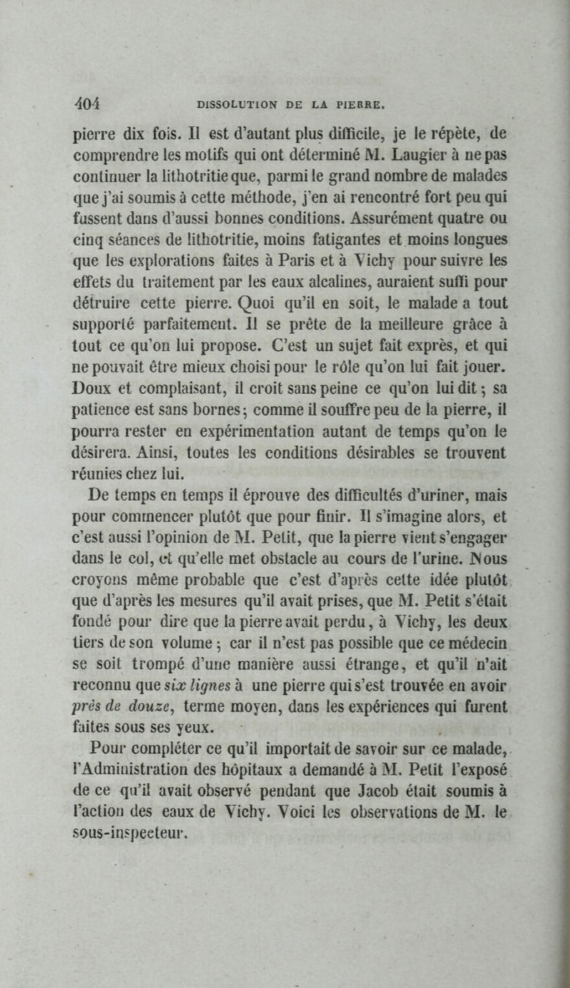 pierre dix fois. Il est d’autant plus difficile, je le répète, de comprendre les motifs qui ont déterminé M. Laugier à ne pas continuer la lithotritie que, parmi le grand nombre de malades que j’ai soumis à cette méthode, j’en ai rencontré fort peu qui fussent dans d’aussi bonnes conditions. Assurément quatre ou cinq séances de lithotritie, moins fatigantes et moins longues que les explorations faites à Paris et à Yichy poursuivre les effets du traitement par les eaux alcalines, auraient suffi pour détruire cette pierre. Quoi qu’il en soit, le malade a tout supporté parfaitement. 11 se prête de la meilleure grâce à tout ce qu’on lui propose. C’est un sujet fait exprès, et qui ne pouvait être mieux choisi pour le rôle qu’on lui fait jouer. Doux et complaisant, il croit sans peine ce qu’on lui dit -, sa patience est sans bornes ^ comme il souffre peu de la pierre, il pourra rester en expérimentation autant de temps qu’on le désirera. Ainsi, toutes les conditions désirables se trouvent réunies chez lui. De temps en temps il éprouve des difficultés d’uriner, mais pour commencer plutôt que pour finir. Il s’imagine alors, et c’est aussi l’opinion de M. Petit, que la pierre vient s’engager dans le col, et qu’elle met obstacle au cours de l’urine. Mous croyons même probable que c’est d’après cette idée plutôt que d’après les mesures qu’il avait prises, que M. Petit s’était fondé pour dire que la pierre avait perdu, à Vichy, les deux tiers de son volume ; car il n’est pas possible que ce médecin se soit trompé d’une manière aussi étrange, et qu’il n’ait reconnu que six lignes à une pierre qui s’est trouvée en avoir près de douze, terme moyen, dans les expériences qui furent faites sous ses yeux. Pour compléter ce qu’il importait de savoir sur ce malade,- l’Administration des hôpitaux a demandé à M. Petit l’exposé de ce qu’il avait observé pendant que Jacob était soumis à l’action des eaux de Vichy. Voici les observations de M. le sous-inspeeteur.