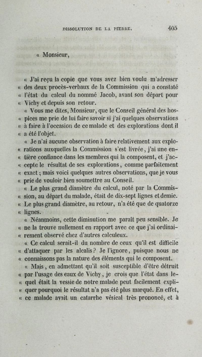 (( Monsieur, « J’ai reçu la copie que vous avez bien voulu m’adresser « des deux procès-verbaux de la Commission qui a constaté « l’état du calcul du nommé Jacob, avant son départ pour <( Vichy et depuis son retour. (( Vous me dites, Monsieur, que le Conseil général des hos- « pices me prie de lui faire savoir si j’ai quelques observations « à faire à l’occasion de ce malade et des explorations dont il « a été l’objet. «Je n’ai aucune observation à faire relativement aux explo- « rations auxquelles la Commission s’est livrée, j’ai une en- « tière confiance dans les membres qui la composent, et j’ac- « cepte le résultat de ses explorations, comme parfaitement « exact -, mais voici quelques autres observations, que je vous « prie de vouloir bien soumettre au Conseil. « Le plus grand diamètre du calcul, noté par la Commis- « sion, au départ du malade, était de dix-sept lignes et demie. « Le plus grand diamètre, au retour, n’a été que de quatorze « lignes. « Néanmoins, cette diminution me paraît peu sensible. Je « ne la trouve nullement en rapport avec ce que j’ai ordinai- « rement observé chez d’autres calculeux. « Ce calcul serait-il du nombre de ceux qu’il est difficile « d’attaquer par les alcalis ? Je l’ignore, puisque nous ne « connaissons pas la nature des éléments qui le composent. « Mais, en admettant qu’il soit susceptible d’être détruit « par l’usage des eaux de Vichy, je crois que l’état dans le- « quel était la vessie de notre malade peut facilement expli- « quer pourquoi le résultat n’a pas été plus marqué. En effet, « ce malade avait un catarrhe vésical très prononcé, et à