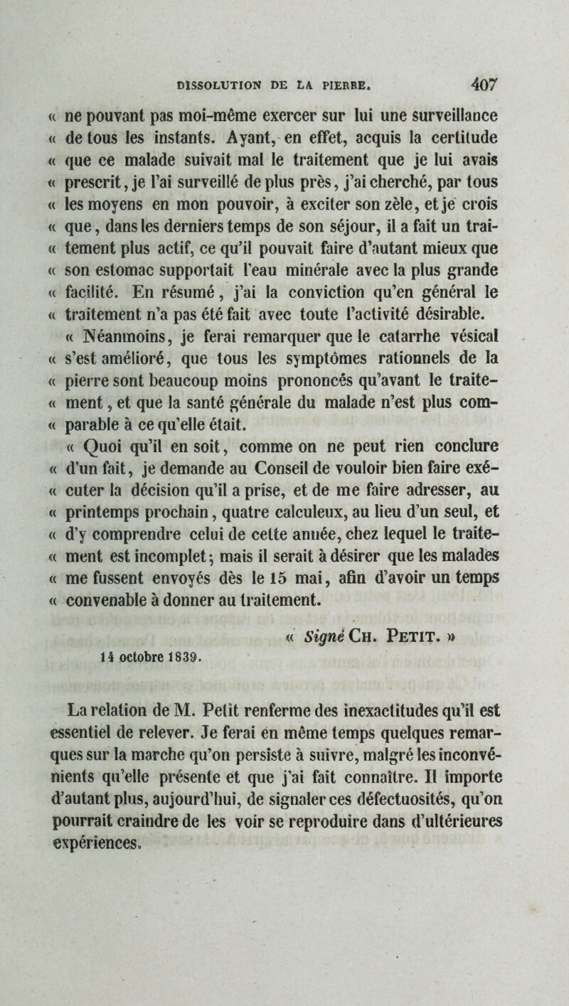 « ne pouvant pas moi-même exercer sur lui une surveillance <( de tous les instants. Ayant,- en effet, acquis la certitude « que ce malade suivait mal le traitement que je lui avais « prescrit, je l’ai surveillé de plus près, j’ai cherché, par tous « les moyens en mon pouvoir, à exciter son zèle, et je crois « que, dans les derniers temps de son séjour, il a fait un trai- « tement plus actif, ce qu’il pouvait faire d’autant mieux que « son estomac supportait l'eau minérale avec la plus grande <( facilité. En résumé, j’ai la conviction qu’en général le « traitement n’a pas été fait avec toute l’activité désirable. « Néanmoins, je ferai remarquer que le catarrhe vésical <( s’est amélioré, que tous les symptômes rationnels de la « pierre sont beaucoup moins prononcés qu’avant le traite- « ment, et que la santé générale du malade n’est plus com- <( parable à ce qu’elle était. « Quoi qu’il en soit, comme on ne peut rien conclure « d’un fait, je demande au Conseil de vouloir bien faire exé- <( cuter la décision qu’il a prise, et de me faire adresser, au « printemps prochain, quatre calculeux, au lieu d’un seul, et « d’y comprendre celui de cette année, chez lequel le traite- <( ment est incomplet; mais il serait à désirer que les malades « me fussent envoyés dès le 15 mai, afin d’avoir un temps « convenable à donner au traitement. « signé Ch. Petit. » 14 octobre 1839. La relation de M. Petit renferme des inexactitudes qu’il est essentiel de relever. Je ferai en même temps quelques remar- ques sur la marche qu’on persiste à suivre, malgré les inconvé- nients qu’elle présente et que j’ai fait connaître. Il importe d’autant plus, aujourd’hui, de signaler ces défectuosités, qu’on pourrait craindre de les voir se reproduire dans d’ultérieures expériences.