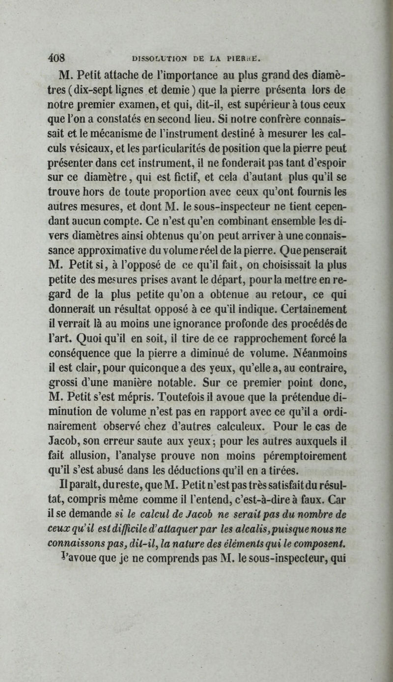 M. Petit attache de l’importance au plus grand des diamè- tres (dix-sept lignes et demie ) que la pierre présenta lors de notre premier examen, et qui, dit-il, est supérieur à tous ceux que Ton a constatés en second lieu. Si notre confrère connais- sait et le mécanisme de l’instrument destiné à mesurer les cal- culs vésicaux, et les particularités de position que la pierre peut présenter dans cet instrument, il ne fonderait pas tant d’espoir sur ce diamètre, qui est fictif, et cela d’autant plus qu’il se trouve hors de toute proportion avec ceux qu’ont fournis les autres mesures, et dont M. le sous-inspecteur ne tient cepen- dant aucun compte. Ce n’est qu’en combinant ensemble les di- vers diamètres ainsi obtenus qu’on peut arriver à une connais- sance approximative du volume réel de la pierre. Que penserait M. Petit si, à l’opposé de ce qu’il fait, on choisissait la plus petite des mesures prises avant le départ, pour la mettre en re- gard de la plus petite qu’on a obtenue au retour, ce qui donnerait un résultat opposé à ce qu’il indique. Certainement il verrait là au moins une ignorance profonde des procédés de l’art. Quoi qu’il en soit, il tire de ce rapprochement forcé la conséquence que la pierre a diminué de volume. Néanmoins il est clair, pour quiconque a des yeux, qu’elle a, au contraire, grossi d’une manière notable. Sur ce premier point donc, M. Petit s’est mépris. Toutefois il avoue que la prétendue di- minution de volume n’est pas en rapport avec ce qu’il a ordi- nairement observé chez d’autres calculeux. Pour le cas de Jacob, son erreur saute aux yeux -, pour les autres auxquels il fait allusion, l’analyse prouve non moins péremptoirement qu’il s’est abusé dans les déductions qu’il en a tirées. II paraît, du reste, que M. Petit n’est pas très satisfait du résul- tat, compris même comme il l’entend, c’est-à-dire à faux. Car il se demande si le calcul de Jacob ne serait pas du nombre de ceux qu'il est diffi^cile d'attaquer par les alcalis ^puisque nous ne connaissons pas, ditAl, la nature des éléments qui le composent, l’avoue que je ne comprends pas M. le sous-inspecteur, qui