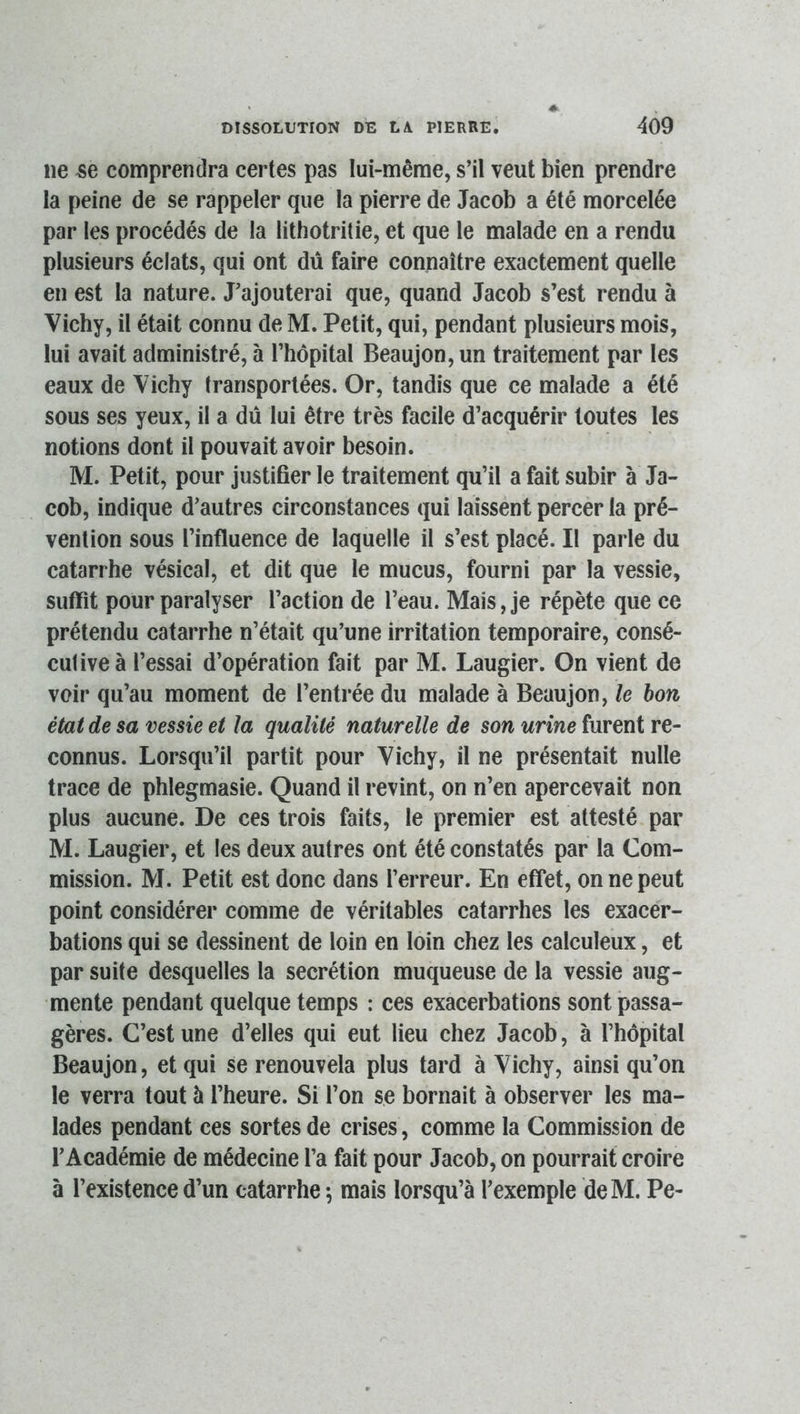 ne se comprendra certes pas lui-même, s’il veut bien prendre la peine de se rappeler que la pierre de Jacob a été morcelée par les procédés de la lithotritie, et que le malade en a rendu plusieurs éclats, qui ont dû faire connaître exactement quelle en est la nature. J’ajouterai que, quand Jacob s’est rendu à Vichy, il était connu de M. Petit, qui, pendant plusieurs mois, lui avait administré, à l’hôpital Beaujon,un traitement par les eaux de Vichy transportées. Or, tandis que ce malade a été sous ses yeux, il a dû lui être très facile d’acquérir toutes les notions dont il pouvait avoir besoin. M. Petit, pour justifier le traitement qu’il a fait subir à Ja- cob, indique d’autres circonstances qui laissent percer la pré- vention sous l’influence de laquelle il s’est placé. Il parle du catarrhe vésical, et dit que le mucus, fourni par la vessie, suffit pour paralyser l’action de l’eau. Mais, je répète que ce prétendu catarrhe n’était qu’une irritation temporaire, consé- cutive à l’essai d’opération fait par M. Laugier. On vient de voir qu’au moment de l’entrée du malade à Beaujon, le bon état de sa vessie et la qualité naturelle de son urine furent re- connus. Lorsqu’il partit pour Vichy, il ne présentait nulle trace de phlegmasie. Quand il revint, on n’en apercevait non plus aucune. De ces trois faits, le premier est attesté par M. Laugier, et les deux autres ont été constatés par la Com- mission. M. Petit est donc dans l’erreur. En effet, on ne peut point considérer comme de véritables catarrhes les exacer- bations qui se dessinent de loin en loin chez les calculeux, et par suite desquelles la secrétion muqueuse de la vessie aug- mente pendant quelque temps : ces exacerbations sont passa- gères. C’est une d’elles qui eut lieu chez Jacob, à l’hôpital Beaujon, et qui se renouvela plus tard à Vichy, ainsi qu’on le verra tout à l’heure. Si l’on se bornait à observer les ma- lades pendant ces sortes de crises, comme la Commission de l’Académie de médecine l’a fait pour Jacob, on pourrait croire à l’existence d’un catarrhe-, mais lorsqu’à l’exemple deM. Pe-