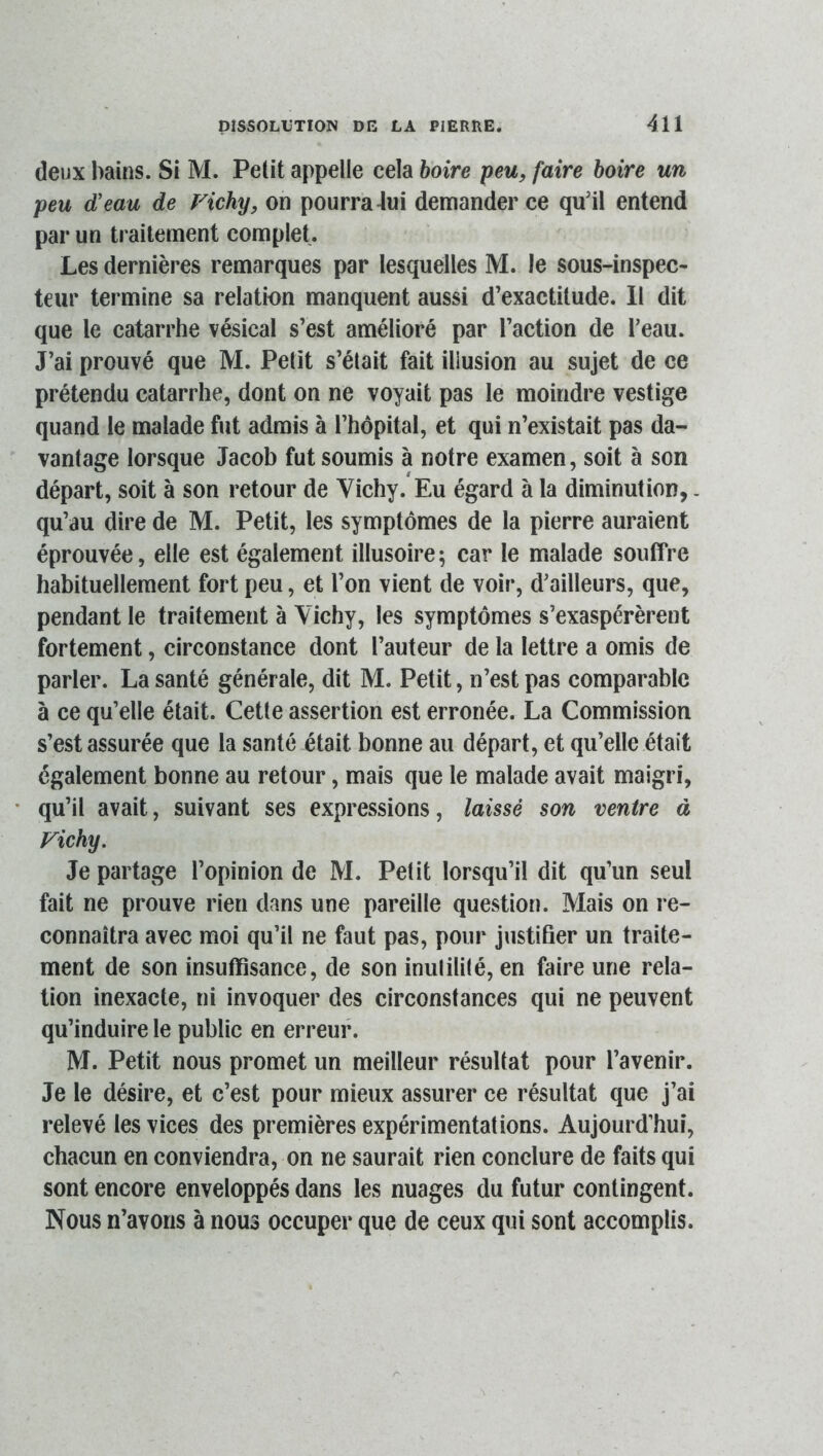 deux bains. Si M. Petit appelle cela boire peu, faire boire un peu d’eau de Fichy, on pourra 4ui demander ce qu’il entend par un traitement complet. Les dernières remarques par lesquelles M. le sous-inspec- teur termine sa relation manquent aussi d’exactitude. Il dit que le catarrhe vésical s’est amélioré par l’action de l’eau. J’ai prouvé que M. Petit s’était fait illusion au sujet de ce prétendu catarrhe, dont on ne voyait pas le moindre vestige quand le malade fut admis à l’hôpital, et qui n’existait pas da- vantage lorsque Jacob fut soumis à notre examen, soit à son départ, soit à son retour de Vichy.*Eu égard à la diminution,. qu’au dire de M. Petit, les symptômes de la pierre auraient éprouvée, elle est également illusoire ; car le malade souffre habituellement fort peu, et l’on vient de voir, d’ailleurs, que, pendant le traitement à Vichy, les symptômes s’exaspérèrent fortement, circonstance dont l’auteur de la lettre a omis de parler. La santé générale, dit M. Petit, n’est pas comparable à ce qu’elle était. Cette assertion est erronée. La Commission s’est assurée que la santé était bonne au départ, et qu’elle était également bonne au retour, mais que le malade avait maigri, qu’il avait, suivant ses expressions, laissé son ventre à Fichy. Je partage l’opinion de M. Petit lorsqu’il dit qu’un seul fait ne prouve rien dans une pareille question. Mais on re- connaîtra avec moi qu’il ne faut pas, pour justifier un traite- ment de son insuffisance, de son inulilité, en faire une rela- tion inexacte, ni invoquer des circonstances qui ne peuvent qu’induire le public en erreur. M. Petit nous promet un meilleur résultat pour l’avenir. Je le désire, et c’est pour mieux assurer ce résultat que j’ai relevé les vices des premières expérimentations. Aujourd’hui, chacun en conviendra, on ne saurait rien conclure de faits qui sont encore enveloppés dans les nuages du futur contingent. Nous n’avons à nous occuper que de ceux qui sont accomplis.