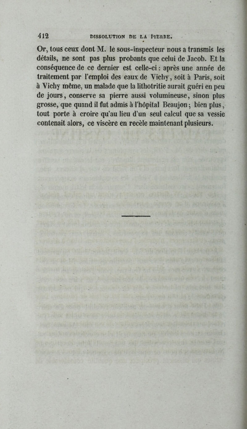 Or, tous ceux dont M. le sous-inspecteur nous a transmis les détails, ne sont pas plus probants que celui de Jacob. Et la conséquence de ce dernier est celle-ci : après une année de traitement par l’emploi des eaux de Vichy, soit à Paris, soit à Vichy même, un malade que la lithotritie aurait guéri en peu de jours, conserve sa pierre aussi volumineuse, sinon plus grosse, que quand il fut admis à l’hôpital Beaujon ; bien plus, tout porte à croire qu’au lieu d’un seul calcul que sa vessie contenait alors, ce viscère en recèle maintenant plusieurs.