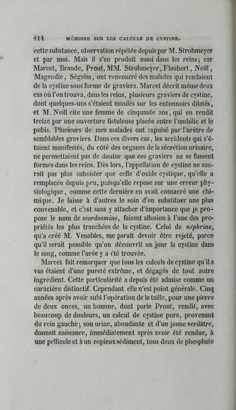 cette substance, observation répétée depuis par M. Strohmeyer et par moi. Mais il s’en produit aussi dans les reins; car Marcet, Brande, Prout,MM. Strohmeyer,Flaubert, Neill, Magendie, Ségalas, ont renconlré des malades qui rendaient de la cystine sous forme de graviers. Marcet décrit même deux cas où l’on trouva, dans les reins, plusieurs graviers de cysline, dont quelques-uns s’étaient moulés sur les entonnoirs dilatés, et M. Neill cite une femme de cinquante ans, qui en rendit treize par une ouverture fîstuleuse placée entre l’ombilic et le pubis. Plusieurs de mes malades ont expulsé par Turètre de semblables graviers. Dans ces divers cas, les accidents qui s’é- taient manifestés, du côté des organes de la sécrétion urinaire, ne permettaient pas de douter que ces graviers ne se fussent formés dans les reins. Dès lors, l’appellalion de cystine ne sau- rait pas plus subsister que celle d’oxide cystique, qu’elle a remplacée depuis peu, puisqu’elle repose sur une erreur phy- siologique , comme cette dernière en avait consacré une chi- mique. Je laisse à d’autres le soin d’en substituer une plus convenable, et c’est sans y attacher d’importance que je pro- pose le nom de scordosmine, faisant allusion à l’une des pro- priétés les plus tranchées de la cystine. Celui de néphrine, qu’a créé M. Venables, me paraît devoir être rejeté, parce qu’il serait possible qu’on découvrît un jour la cystine dans le sang, comme l’urée y a été trouvée. Marcet fait remarquer que tous les calculs de cystine qu’il a vus étaient d’une pureté extrême, et dégagés de tout autre ingrédient. Cette particularité a depuis été admise comme un caractère distinctif. Cependant elle n’est point générale. Cinq années après avoir subi l’opération de la taille, pour une pierre de deux onces, un homme, dont parle Prout, rendit, avec beaucoup de douleurs, un calcul de cystine pure, provenant du rein gauche; son urine, abondante et d’un jaune verdâtre, donnait naissance, immédiatement après avoir été rendue, à une pellicule et à un copieux sédiment, tous deux de phosphate