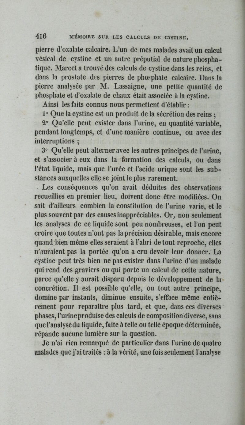 pierre d’oxalate calcaire. L’un de mes malades avait un calcul vésical de cystine et un autre préputial de nature phospha- tique. Marcel a trouvé des calculs de cystine dans les reins, et dans la prostate des pierres de phosphate calcaire. Dans la pierre analysée par M. Lassaigne, une petite quantité de phosphate et d’oxalate de chaux était associée à la cystine. Ainsi les faits connus nous permettent d’établir : 1° Que la cystine est un produit de la sécrétion des reins ; 2° Qu’elle peut exister dans l’urine, en quantité variable, pendant longtemps, et d’une manière continue, ou avec des interruptions ; 3° Qu’elle peut alterner avec les autres principes de l’urine, et s’associer à eux dans la formation des calculs, ou dans l’état liquide, mais que l’urée et l’acide urique sont les sub- stances auxquelles elle se joint le plus rarement. Les conséquences qu’on avait déduites des observations recueillies en premier lieu, doivent donc être modifiées. On sait d’ailleurs combien la constitution de l’urine varie, et le plus souvent par des causes inappréciables. Or, non seulement les analyses de ce liquide sont peu nombreuses, et l’on peut croire que toutes n’ont pas la précision désirable, mais encore quand bien même elles seraient à l’abri de tout reproche, elles n’auraient pas la portée qu’on a cru devoir leur donner. La cystine peut très bien ne pas exister dans l’urine d’un malade qui rend des graviers ou qui porte un calcul de cette nature, parce qu’elle y aurait disparu depuis le développement de la concrétion. Il est possible qu’elle, ou tout autre principe, domine par instants, diminue ensuite, s’efface même entiè- rement pour reparaître plus tard, et que, dans ces diverses phases, l’urine produise des calculs de composition diverse, sans que l’analyse du liquide, faite à telle ou telle époque déterminée, répande aucune lumière sur la question. Je n’ai rien remarqué de particulier dans l’urine de quatre malades que j’ai traités ; à la vérité, une fois seulement l'analyse