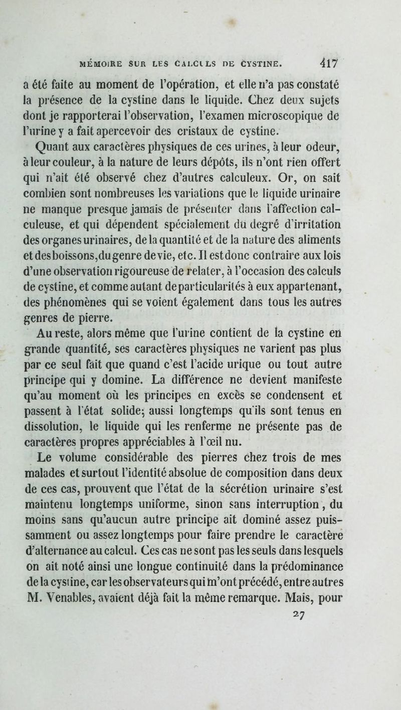 a été faite au moment de l’opération, et elle n’a pas constaté la présence de la cystine dans le liquide. Chez deux sujets dont je rapporterai l’observation, l’examen microscopique de l’urine y a fait apercevoir des cristaux de cystine. Quant aux caractères physiques de ces urines, à leur odeur, à leur couleur, à la nature de leurs dépôts, ils n’ont rien offert qui n’ait été observé chez d’autres calculeux. Or, on sait combien sont nombreuses les variations que le liquide urinaire ne manque presque jamais de présenter dans laffeclion cal- culeuse, et qui dépendent spécialement du degré d’irritation des organes urinaires, de la quantité et de la nature des aliments et des boissons,du genre de vie, etc. Il estdonc contraire aux lois d’une observation rigoureuse de relater, à l’occasion des calculs de cystine, et comme autant de particularités à eux appartenant, des phénomènes qui se voient également dans tous les autres genres de pierre. Au reste, alors même que l’urine contient de la cystine eri grande quantité, ses caractères physiques ne varient pas plus par ce seul fait que quand c’est l’acide urique ou tout autre principe qui y domine. La différence ne devient manifeste qu’au moment où les principes en excès se condensent et passent à l’état solide^ aussi longtemps qu’ils sont tenus en dissolution, le liquide qui les renferme ne présente pas de caractères propres appréciables à l’œil nu. Le volume considérable des pierres chez trois de mes malades et surtout l’identité absolue de composition dans deux de ces cas, prouvent que l’état de la sécrétion urinaire s’est maintenu longtemps uniforme, sinon sans interruption, du moins sans qu’aucun autre principe ait dominé assez puis- samment ou assez longtemps pour faire prendre le caractère d’alternance au calcul. Ces cas ne sont pas les seuls dans lesquels on ait noté ainsi une longue continuité dans la prédominance de la cystine, car les observateurs qui m’ont précédé, entre autres M. Venables, avaient déjà fait la même remarque. Mais, pour 27