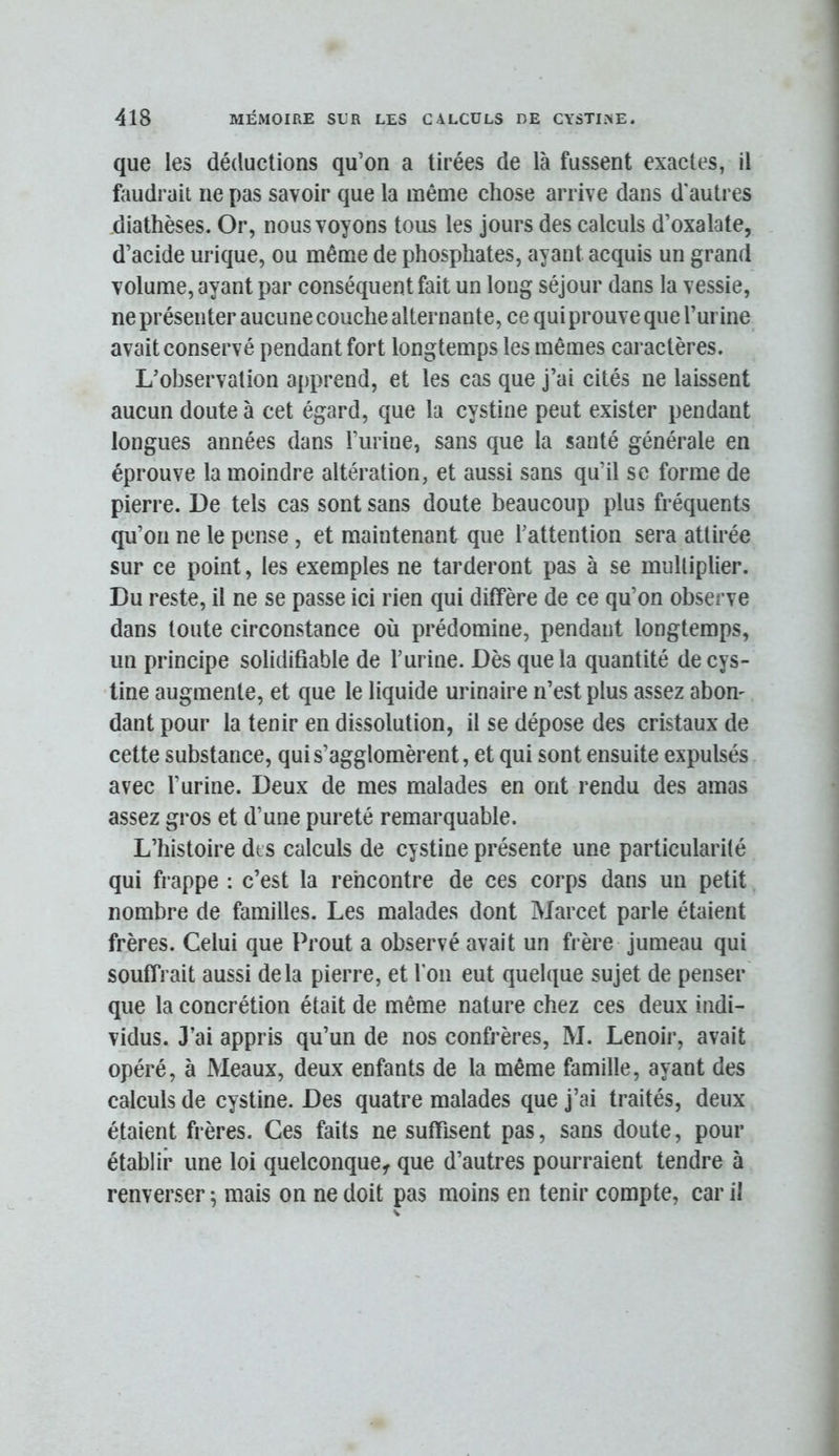 que les déductions qu’on a tirées de là fussent exactes, il foudrait ne pas savoir que la même chose arrive dans d'autres diathèses. Or, nous voyons tous les jours des calculs d’oxalate, d’acide urique, ou même de phosphates, ayant acquis un grand volume, ayant par conséquent fait un long séjour dans la vessie, ne présenter aucune couche alternante, ce qui prouve que l’urine avait conservé pendant fort longtemps les mêmes caractères. L’observation apprend, et les cas que j’ai cités ne laissent aucun doute à cet égard, que la cystine peut exister pendant longues années dans i’iirine, sans que la santé générale en éprouve la moindre altération, et aussi sans qu’il se forme de pierre. De tels cas sont sans doute beaucoup plus fréquents qu’on ne le pense, et maintenant que l’attention sera attirée sur ce point, les exemples ne tarderont pas à se mulliplier. Du reste, il ne se passe ici rien qui diffère de ce qu’on observe dans toute circonstance où prédomine, pendant longtemps, un principe solidifiable de l’urine. Dès que la quantité decys- line augmente, et que le liquide urinaire n’est plus assez abon- dant pour la tenir en dissolution, il se dépose des cristaux de cette substance, qui s’agglomèrent, et qui sont ensuite expulsés avec l’urine. Deux de mes malades en ont rendu des amas assez gros et d’une pureté remarquable. L’histoire dts calculs de cystine présente une particularité qui frappe : c’est la rencontre de ces corps dans un petit nombre de familles. Les malades dont Marcet parle étaient frères. Celui que Prout a observé avait un frère jumeau qui souffrait aussi delà pierre, et l'on eut quelque sujet de penser que la concrétion était de même nature chez ces deux indi- vidus. J’ai appris qu’un de nos confrères, M. Lenoir, avait opéré, à Meaux, deux enfants de la même famille, ayant des calculs de cystine. Des quatre malades que j’ai traités, deux étaient frères. Ces faits ne suffisent pas, sans doute, pour établir une loi quelconque^ que d’autres pourraient tendre à renverser ; mais on ne doit pas moins en tenir compte, car il