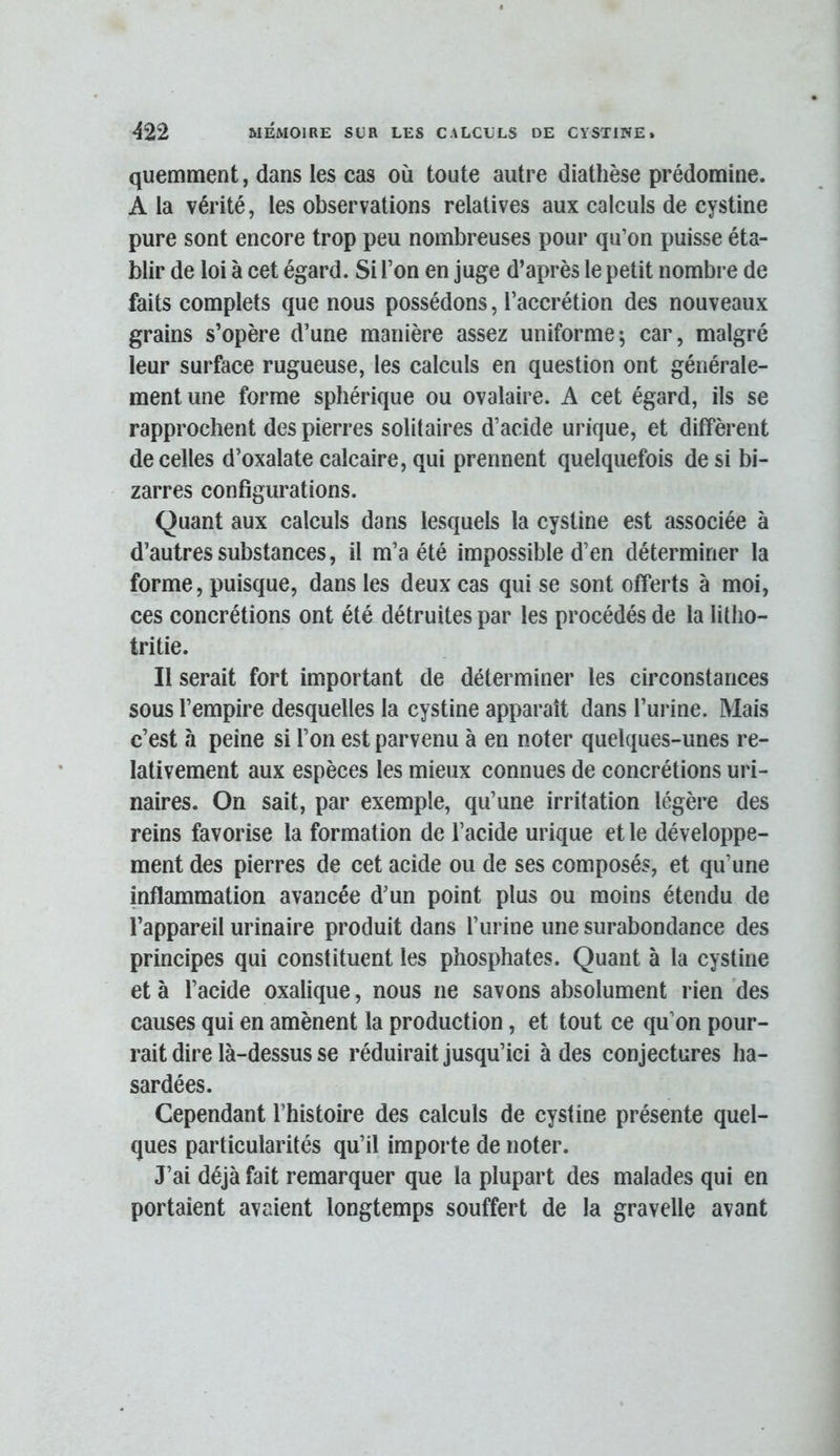 quemment, dans les cas où toute autre diathèse prédomine. A la vérité, les observations relatives aux calculs de cystine pure sont encore trop peu nombreuses pour qu’on puisse éta- blir de loi à cet égard. Si l’on en juge d’après le petit nombre de faits complets que nous possédons, l’accrétion des nouveaux grains s’opère d’une manière assez uniforme; car, malgré leur surface rugueuse, les calculs en question ont générale- ment une forme sphérique ou ovalaire. A cet égard, ils se rapprochent des pierres solitaires d’acide urique, et diffèrent de celles d’oxalate calcaire, qui prennent quelquefois de si bi- zarres configurations. Quant aux calculs dans lesquels la cystine est associée à d’autres substances, il m’a été impossible d’en déterminer la forme, puisque, dans les deux cas qui se sont offerts à moi, ces concrétions ont été détruites par les procédés de la litho- tritie. Il serait fort important de déterminer les circonstances sous l’empire desquelles la cystine apparaît dans l’urine. Mais c’est à peine si l’on est parvenu à en noter quelques-unes re- lativement aux espèces les mieux connues de concrétions uri- naires. On sait, par exemple, qu’une irritation légère des reins favorise la formation de l’acide urique et le développe- ment des pierres de cet acide ou de ses composés, et qu’une inflammation avancée d’un point plus ou moins étendu de l’appareil urinaire produit dans l’urine une surabondance des principes qui constituent les phosphates. Quant à la cystine et à l’acide oxalique, nous ne savons absolument rien des causes qui en amènent la production, et tout ce qu’on pour- rait dire là-dessus se réduirait jusqu’ici à des conjectures ha- sardées. Cependant l’histoire des calculs de cystine présente quel- ques particularités qu’il importe de noter. J’ai déjà fait remarquer que la plupart des malades qui en portaient avaient longtemps souffert de la gravelle avant