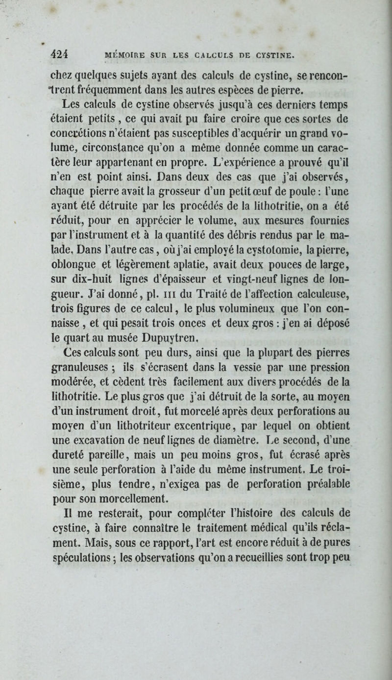 chez quelques sujets ayant des calculs de cystine, se rencon- trent fréquemment dans les autres espèces de pierre. Les calculs de cystine observés jusqu’à ces derniers temps étaient petits , ce qui avait pu faire croire que ces sortes de concrétions n’étaient pas susceptibles d’acquérir un grand vo- lume, circonstance qu’on a même donnée comme un carac- tère leur appartenant en propre. L’expérience a prouvé qu’il n’en est point ainsi. Dans deux des cas que j’ai observés, chaque pierre avait la grosseur d’un petit œuf de poule : l’une ayant été détruite par les procédés de la lilhotritie, on a été réduit, pour en apprécier le volume, aux mesures fournies par l’instrument et à la quantité des débris rendus par le ma- lade, Dans l’autre cas, où j’ai employé la cystotomie, la pierre, oblongue et légèrement aplatie, avait deux pouces de large, sur dix-huit lignes d’épaisseur et vingt-neuf lignes de lon- gueur. J’ai donné, pl. iii du Traité de l’affection calculeuse, trois figures de ce calcul, le plus volumineux que l’on con- naisse , et qui pesait trois onces et deux gros : j’en ai déposé le quart au musée Dupuytren, Ces calculs sont peu durs, ainsi que la plupart des pierres granuleuses ; ils s’écrasent dans la vessie par une pression modérée, et cèdent très facilement aux divers procédés de la lithotritie. Le plus gros que j’ai détruit de la sorte, au moyen d’un instrument droit, fut morcelé après deux perforations au moyen d’un lithotriteur excentrique, par lequel on obtient une excavation de neuf lignes de diamètre. Le second, d’une dureté pareille, mais un peu moins gros, fut écrasé après une seule perforation à l’aide du même instrument. Le troi- sième, plus tendre, n’exigea pas de perforation préalable pour son morcellement. Il me resterait, pour compléter l’histoire des calculs de cystine, à faire connaître le traitement médical qu’ils récla- ment. Mais, sous ce rapport, l’art est encore réduit à de pures spéculations ; les observations qu’on a recueillies sont trop peu