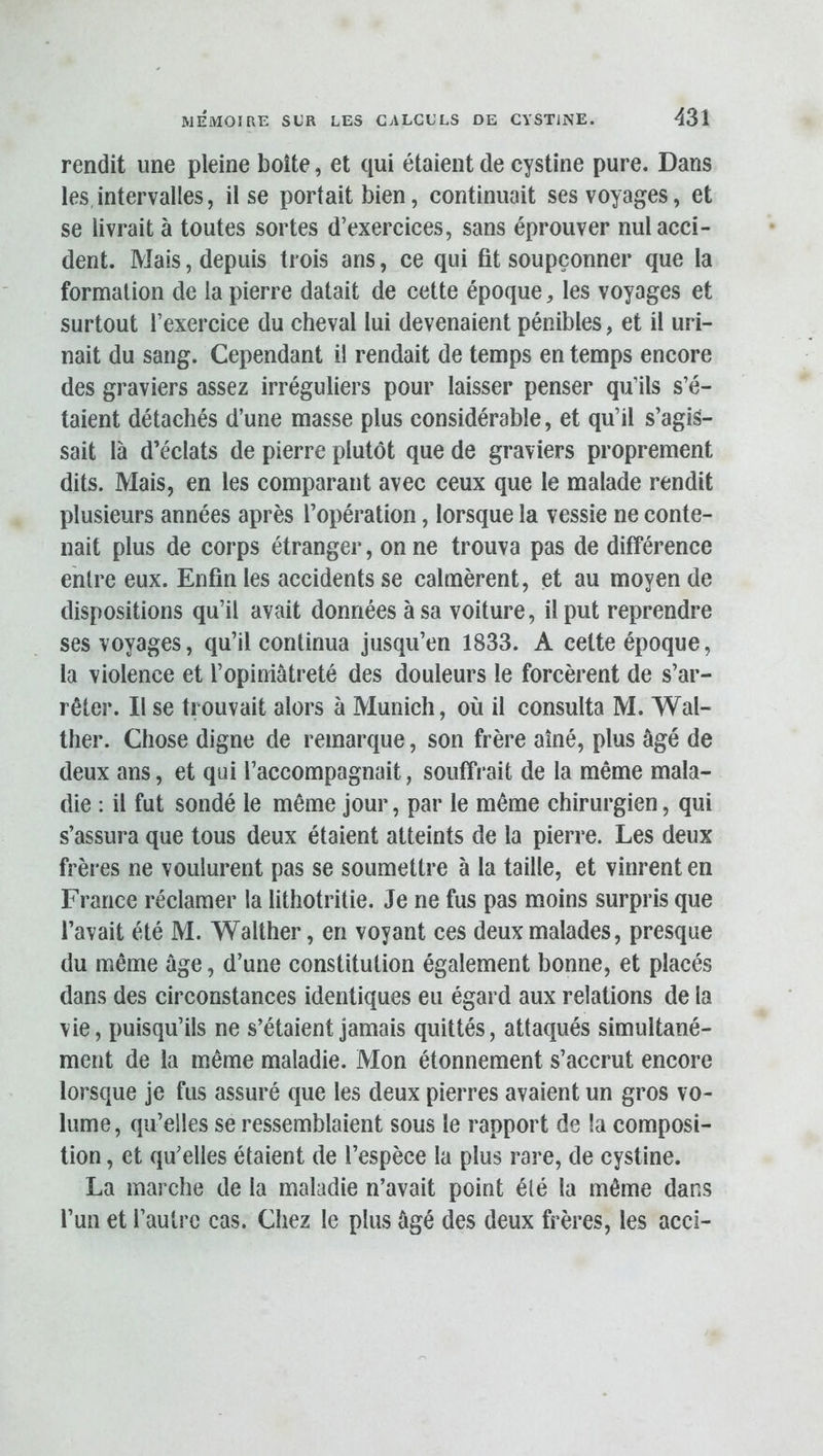 rendit une pleine boîte, et qui étaient de cystine pure. Dans les,intervalles, il se portait bien, continuait ses voyages, et se livrait à toutes sortes d’exercices, sans éprouver nul acci- dent. Mais, depuis trois ans, ce qui fit soupçonner que la formation de la pierre datait de cette époque, les voyages et surtout l’exercice du cheval lui devenaient pénibles, et il uri- nait du sang. Cependant il rendait de temps en temps encore des graviers assez irréguliers pour laisser penser qu’ils s’é- taient détachés d’une masse plus considérable, et qu’il s’agis- sait là d’éclats de pierre plutôt que de graviers proprement dits. Mais, en les comparant avec ceux que le malade rendit plusieurs années après l’opération, lorsque la vessie ne conte- nait plus de corps étranger, on ne trouva pas de différence entre eux. Enfin les accidents se calmèrent, et au moyen de dispositions qu’il avait données à sa voiture, il put reprendre ses voyages, qu’il continua jusqu’en 1833. A cette époque, la violence et l’opiniâtreté des douleurs le forcèrent de s’ar- rêter. Il se trouvait alors à Munich, où il consulta M. Wal- ther. Chose digne de remarque, son frère aîné, plus âgé de deux ans, et qui l’accompagnait, souffrait de la même mala- die : il fut sondé le même jour, par le même chirurgien, qui s’assura que tous deux étaient atteints de la pierre. Les deux frères ne voulurent pas se soumettre à la taille, et vinrent en France réclamer la lithotritie. Je ne fus pas moins surpris que l’avait été M. Walther, en voyant ces deux malades, presque du même âge, d’une constitution également bonne, et placés dans des circonstances identiques eu égard aux relations de la vie, puisqu’ils ne s’étaient jamais quittés, attaqués simultané- ment de la même maladie. Mon étonnement s’accrut encore lorsque je fus assuré que les deux pierres avaient un gros vo- lume, qu’elles se ressemblaient sous le rapport de la composi- tion , et qu’elles étaient de l’espèce la plus rare, de cystine. La mai che de la maladie n’avait point élé la même dans l’un et l’autre cas. Chez le plus âgé des deux frères, les acci-