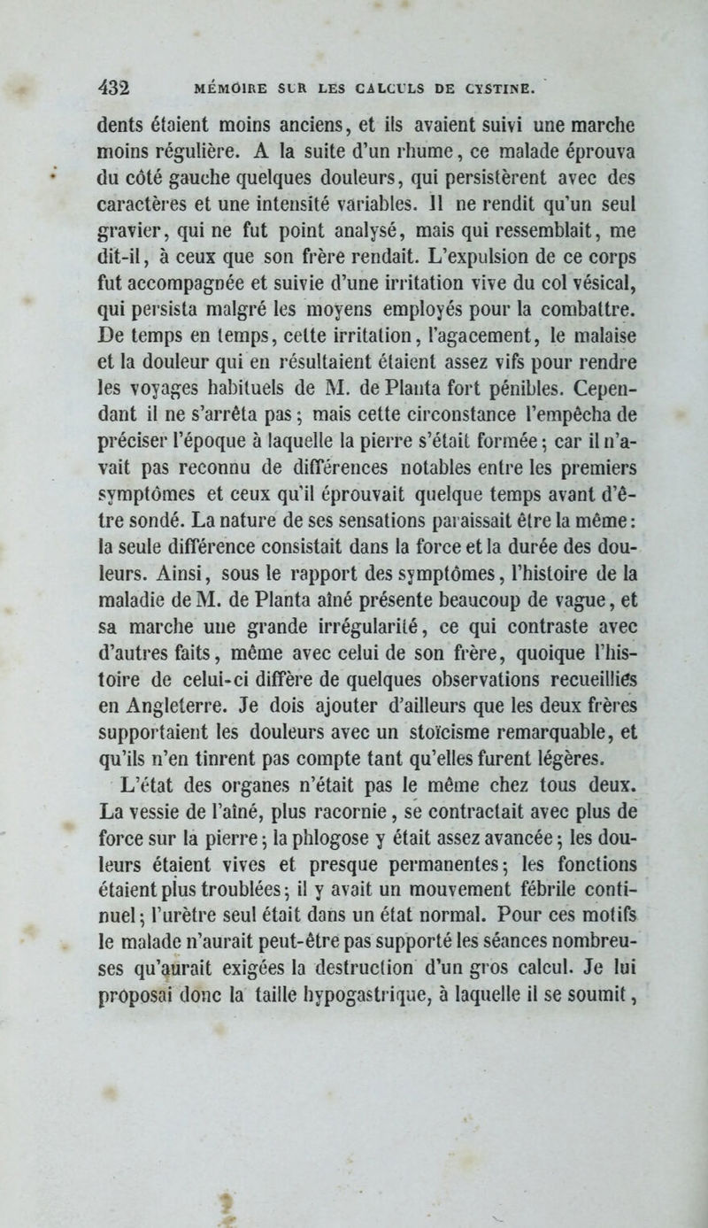 dents étaient moins anciens, et ils avaient suivi une marche moins régulière. A la suite d’un rhume, ce malade éprouva du côté gauche quelques douleurs, qui persistèrent avec des caractères et une intensité variables. Il ne rendit qu’un seul gravier, qui ne fut point analysé, mais qui ressemblait, me dit-il, à ceux que son frère rendait. L’expulsion de ce corps fut accompagnée et suivie d’une irritation vive du col vésical, qui persista malgré les moyens employés pour la combattre. De temps en temps, celte irritation, l’agacement, le malaise et la douleur qui en résultaient étaient assez vifs pour rendre les voyages habituels de M. de Planta fort pénibles. Cepen- dant il ne s’arrêta pas ; mais cette circonstance l’empêcha de préciser l’époque à laquelle la pierre s’était formée ; car il n’a- vait pas reconnu de différences notables entre les premiers symptômes et ceux qu’il éprouvait quelque temps avant d’ê- tre sondé. La nature de ses sensations paraissait être la même : la seule différence consistait dans la force et la durée des dou- leurs. Ainsi, sous le rapport des symptômes, l’histoire de la maladie de M. de Planta aîné présente beaucoup de vague, et sa marche une grande irrégularité, ce qui contraste avec d’autres faits, même avec celui de son frère, quoique l’Iiis- toire de celui-ci diffère de quelques observations recueillies en Angleterre. Je dois ajouter d’ailleurs que les deux frères supportaient les douleurs avec un stoïcisme remarquable, et qu’ils n’en tinrent pas compte tant qu’elles furent légères. L’état des organes n’était pas le même chez tous deux. La vessie de l’aîné, plus racornie, se contractait avec plus de force sur la pierre ^ la phlogose y était assez avancée 5 les dou- leurs étaient vives et presque permanentes; les fonctions étaient plus troublées ; il y avait un mouvement fébrile conti- nuel; l’urètre seul était dans un état normal. Pour ces motifs le malade n’aurait peut-être pas supporté les séances nombreu- ses qu’aurait exigées la destruction d’un gros calcul. Je lui proposai donc la taille hypogastrique, à laquelle il se soumit,