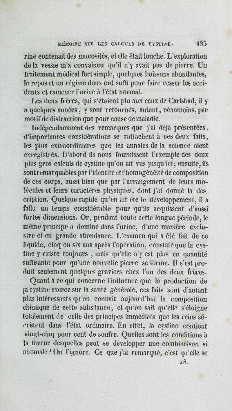 fine contenait des mucosités, et elle était louche. L’exploration de la vessie m’a convaincu qu’il n’y avait pas de pierre. Un traitement médical fort simple, quelques boissons abondantes, le repos et un régime doux ont suffi pour faire cesser les acci- dents et ramener l’urine à l’état normal. Les deux frères, qui s’étaient plu aux eaux de Carlsbad, il y a quelques années, y sont retournés, autant, néanmoins,par motif de distraction que pour cause de maladie. Indépendamment des remarques que j’ai déjà présentées, d’iniporlantes considérations se rattachent à ces deux faits, les plus extraordinaires que les annales de la science aient enregistrés. D’abord ils nous fournissent l’exemple des deux plus gros calculs de cystine qu’on ait vus jusqu’ici 5 ensuite, ils sont remarquables par l’identité et l’homogénéité de composition de ces corps, aussi bien que par l’arrangement de leurs mo- lécules et leurs caractères physiques, dont j’ai donné la des- cription. Quelque rapide qu’en ait été le développement, il a fallu un temps considérable pour qu’ils acquissent d’aussi fortes dimensions. Or, pendant toute cette longue période, le même principe a dominé dans l’urine, d’une manière exclu- sive et en grande abondance. L’examen qui a été fait de ce liquide, cinq ou six ans après l’opération, constate que la cys- tine y existe toujours , mais qu’elle n’y est plus en quantité suffisante pour qu’une nouvelle pierre se forme. Il s’est pro- duit seulement quelques graviers chez l’un des deux frères. Quant à ce qui concerne l’influence que la production de |a cystine exerce sur la santé générale, ces faits sont d’autant plus intéressants qu’on connaît aujourd’hui la composition chimique de cette subs tance, et qu’on sait qu’elle s’éloigne totalement de celle des principes immédiats que les reins sé- crètent dans l’état ordinaire. En effet, la cystine contient vingt-cinq pour cent de soufre. Quelles sont les conditions à la faveur desquelles peut se développer une combinaison si anomale? On l'ignore. Ce que j’ai remarqué, c’est qu’elle se 28.