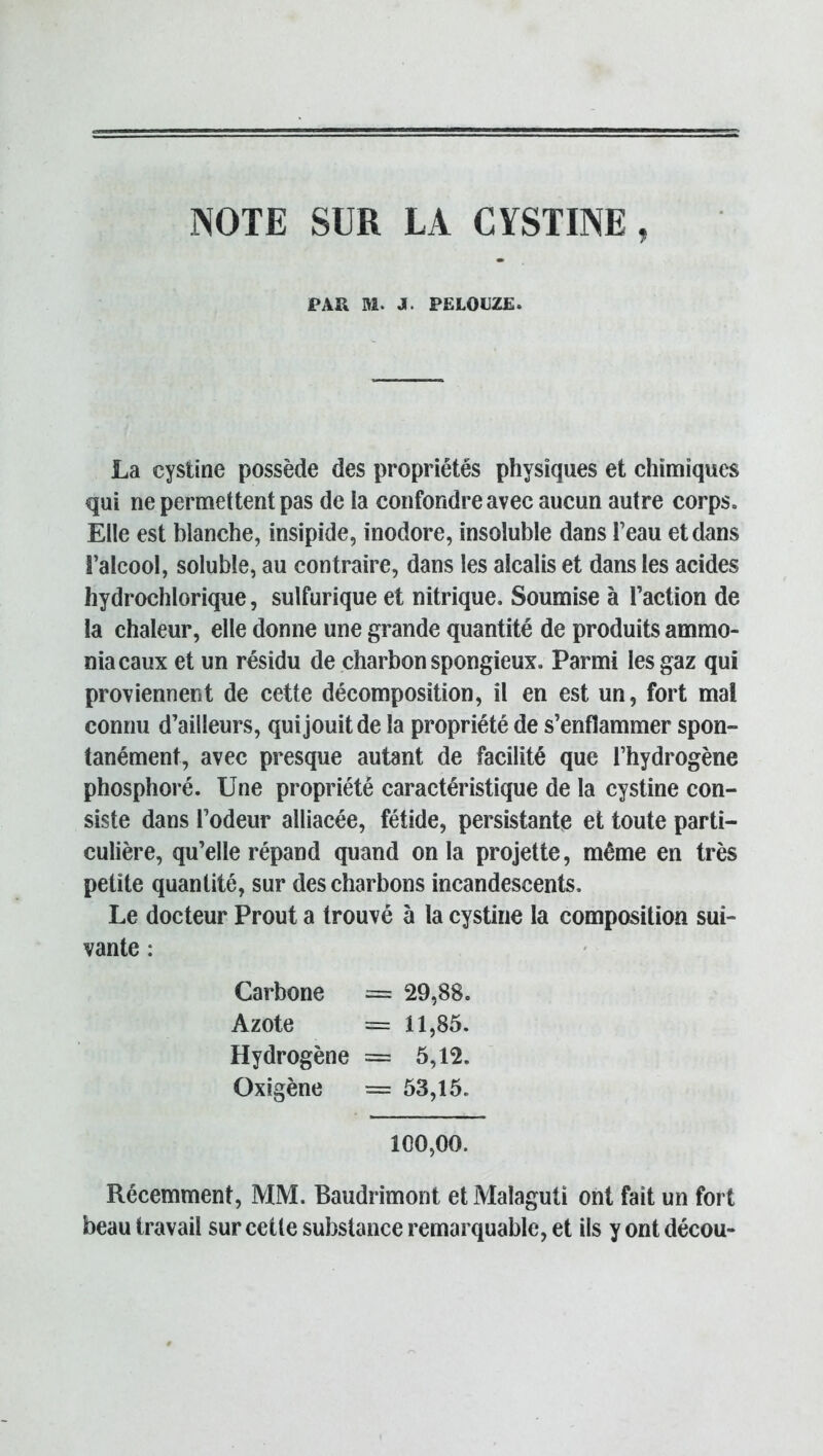 NOTE SUR LA CYSTINE, PAR M. J. PELOUZE. La cystine possède des propriétés physiques et chimiques qui ne permettent pas de la confondre avec aucun autre corps. Elle est blanche, insipide, inodore, insoluble dans Teau et dans l’alcool, soluble, au contraire, dans les alcalis et dans les acides hydrochlorique, sulfurique et nitrique. Soumise à l’action de la chaleur, elle donne une grande quantité de produits ammo- niacaux et un résidu de charbon spongieux. Parmi les gaz qui proviennent de cette décomposition, il en est un, fort mal connu d’ailleurs, qui jouit de la propriété de s’enflammer spon- tanément, avec presque autant de facilité que l’hydrogène phosphoré. Une propriété caractéristique de la cystine con- siste dans l’odeur alliacée, fétide, persistante et toute parti- culière, qu’elle répand quand onia projette, même en très petite quantité, sur des charbons incandescents. Le docteur Prout a trouvé à la cystine la composition sui- vante : Carbone = 29,88. Azote = 11,85. Hydrogène = 5,12. Oxigène = 53,15. 100,00. Récemment, MM. Baudrimont et Malaguti ont fait un fort beau travail sur cette substance remarquable, et ils y ont décou-