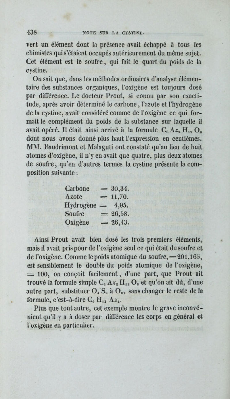 vert un élément dont la présence avait échappé à tous les chimistes qui s’étaient occupés antérieurement du même sujet. Cet élément est le soufre, qui fait le quart du poids de la cystine. On sait que, dans les méthodes ordinaires d’analyse élémen- taire des substances organiques, l’oxigène est toujours dosé par différence. Le docteur Prout, si connu par son exacti- tude, après avoir déterminé le carbone, l’azote et l’hydrogène de la cystine, avait considéré comme de l’oxigène ce qui for- mait le complément du poids de la substance sur laquelle il avait opéré. Il était ainsi arrivé à la formule Ce H,2 O» dont nous avons donné plus haut l’expression en centièmes. MM. Baudrimont et Malaguli ont constaté qu’au lieu de huit atomes d’oxigène, il n’y en avait que quatre, plus deux atomes de soufre, qu’en d’autres termes la cystine présente la com- position suivante : Carbone = 30,34. Azote = 11,70. Hydrogène = 4,95. Soufre = 26,58. Oxigène = 26,43. Ainsi Prout avait bien dosé les trois premiers éléments, mais il avait pris pour de l’oxigène seul ce qui était du soufre et de l’oxigène. Comme le poids atomique du soufre,=201,165, est sensiblement le double du poids atomique de Toxigène, = 100, on conçoit facilement, d’une part, que Prout ait trouvé la formule simple Ce Azg H12 O» et qu’on ait du, d’une autre part, substituer 04'Sa à 0«, sans changer le reste de la formule, c’est-à-dire Ce H,2 Azj. Plus que tout autre, cet exemple montre le grave inconvé- nient qu’il y a à doser par différence les corps en général et i’oxigèue en particulier.