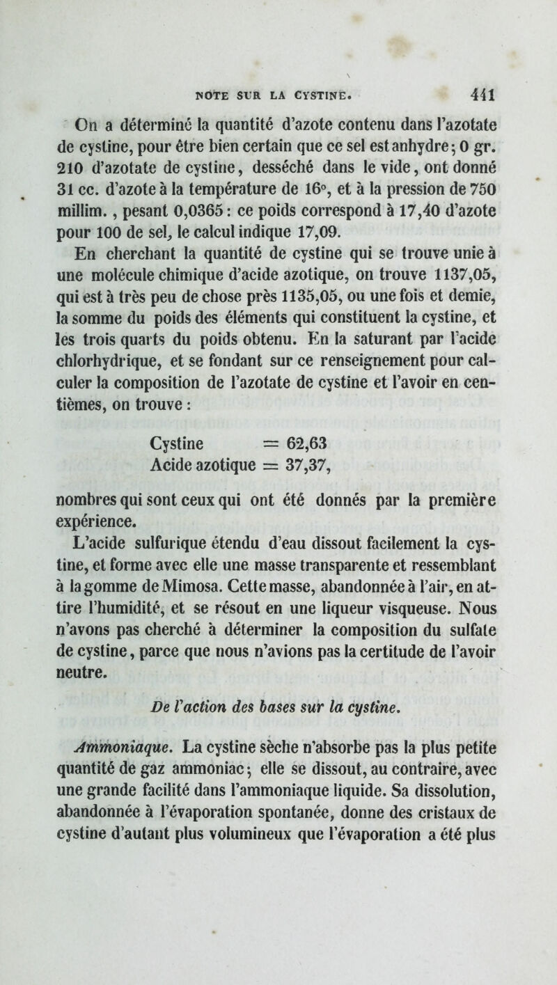 On a déterminé la quantité d’azote contenu dans l’azotate de cystine, pour être bien certain que ce sel est anhydre; 0 gr. 210 d’azotate de cystine, desséché dans le vide, ont donné 31 cc. d’azote à la température de 16°, et à la pression de 750 millim., pesant 0,0365 : ce poids correspond à 17,40 d’azote pour 100 de sel, le calcul indique 17,09. En cherchant la quantité de cystine qui se trouve unie à une molécule chimique d’acide azotique, on trouve 1137,05, qui est à très peu de chose près 1135,05, ou une fois et demie, la somme du poids des éléments qui constituent la cystine, et les trois quarts du poids obtenu. En la saturant par l’acide chlorhydrique, et se fondant sur ce renseignement pour cal- culer la composition de l’azotate de cystine et l’avoir en cen- tièmes, on trouve : Cystine = 62,63 Acide azotique = 37,37, nombres qui sont ceux qui ont été donnés par la première expérience. L’acide sulfurique étendu d’eau dissout facilement la cys- tine, et forme avec elle une masse transparente et ressemblant à la gomme de Mimosa. Cette masse, abandonnée à l’air, en at- tire l’humidité, et se résout en une liqueur visqueuse. Nous n’avons pas cherché à déterminer la composition du sulfate de cystine, parce que nous n’avions pas la certitude de l’avoir neutre. De Vaction des bases sur la cystine, Ammoniaque. La cystine sèche n’absorbe pas la plus petite quantité de gaz ammoniac ; elle se dissout, au contraire, avec une grande facilité dans l’ammoniaque liquide. Sa dissolution, abandonnée à l’évaporation spontanée, donne des cristaux de cystine d’autant plus volumineux que l’évaporation a été plus