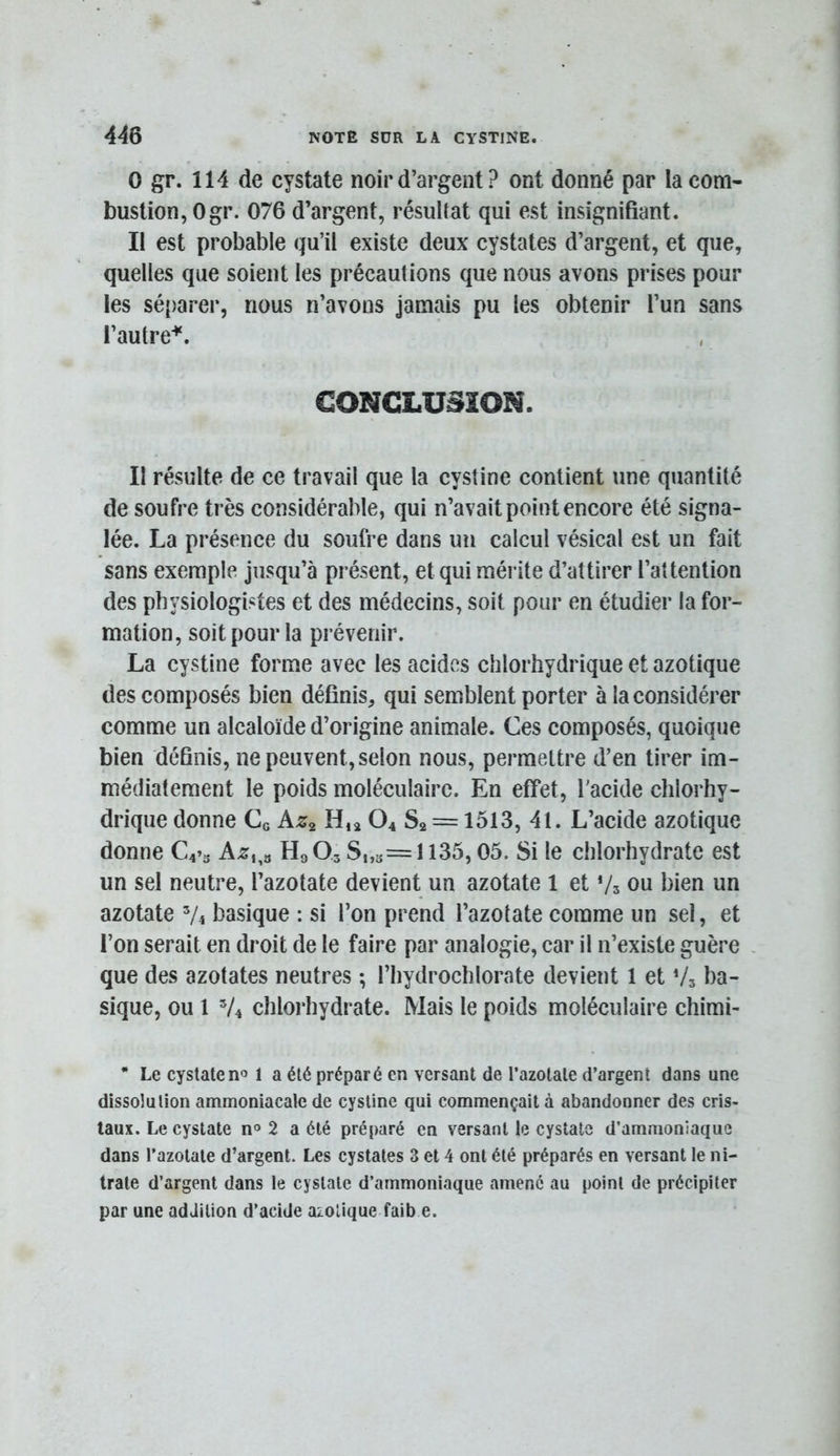 0 gr. 114 de cystate noir d’argent ? ont donné par la com- bustion, Ogr. 076 d’argent, résultat qui est insignifiant. Il est probable qu’il existe deux cystates d’argent, et que, quelles que soient les précautions que nous avons prises pour les sé{)arer, nous n’avons jamais pu les obtenir l’un sans l’autre'*'. CONCLUSION. Il résulte de ce travail que la cystine contient une quantité de soufre très considérable, qui n’avait point encore été signa- lée. La présence du soufre dans un calcul vésical est un fait sans exemple jusqu’à présent, et qui mérite d’attirer l’attention des physiologistes et des médecins, soit pour en étudier la for- mation, soit pour la prévenir. La cystine forme avec les acides chlorhydrique et azotique des composés bien définis, qui semblent porter à la considérer comme un alcaloïde d’origine animale. Ces composés, quoique bien définis, ne peuvent, selon nous, permettre d’en tirer im- médiatement le poids moléculaire. En effet, l'acide chlorhy- drique donne Ce H,a O4 Sa = 1513, 41. L’acide azotique donne H9Q3 S,,s=ll35,05. Si le chlorhydrate est un sel neutre, l’azotate devient un azotate 1 et Vs ou bien un azotate basique : si l’on prend l’azotate comme un sel, et l’on serait en droit de le faire par analogie, car il n’existe guère que des azotates neutres ; l’hydrochlorate devient 1 et V3 ba- sique, ou 1 V4 chlorhydrate. Mais le poids moléculaire chimi- * Le cystate no 1 a été préparé en versant de l’azotate d’argent dans une dissolution ammoniacale de cystine qui commençait à abandonner des cris- taux. Le cystate no 2 a été préparé en versant le cystate d’ammoniaque dans l’azotate d’argent. Les cystates 3 et 4 ont été préparés en versant le ni- trate d’argent dans le cystate d’ammoniaque amené au point de précipiter par une addition d’acide azotique faib e.