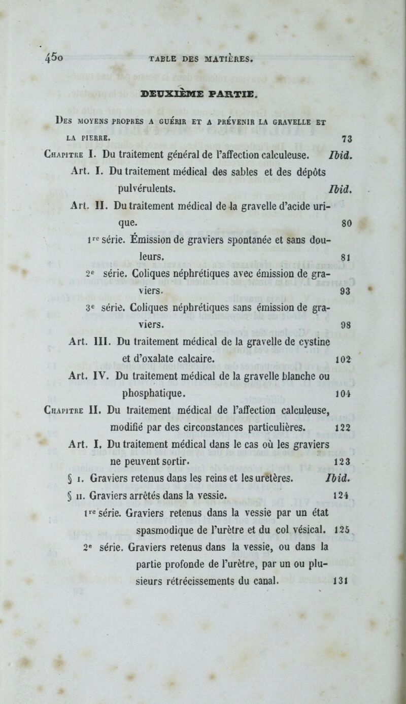 DEUXIÈME PARTIE. Des moyens propres a guérir et a prévenir la gravelle et LA PIERRE. 73 Chapitre I. Du traitement général de l’affection calculeuse. IMd. Art. I. Du traitement médical des sables et des dépôts pulvérulents. Ibid, Art. II. Du traitement médical delà gravelle d’acide uri- que. 80 I '•e série. Émission de graviers spontanée et sans dou- leurs. 81 2^ série. Coliques néphrétiques avec émission de gra- viers. 93 3® série. Coliques néphrétiques sans émission de gra- viers. 98 Art. III. Du traitement médical de la gravelle de cystine et d’oxalate calcaire. 102 Art. IV. Du traitement médical de la gravelle blanche ou phosphatique. 104 Chapitre II. Du traitement médical de l’affection calculeuse, modifié par des circonstances particulières. 122 Art. I, Du traitement médical dans le cas où les graviers ne peuvent sortir. 12 3 § I. Graviers retenus dans les reinset les uretères. Jbid. § II. Graviers arrêtés dans la vessie. 124 i série. Graviers retenus dans la vessie par un état spasmodique de l’urètre et du col vésical. 125 2* série. Graviers retenus dans la vessie, ou dans la partie profonde de l’urètre, par un ou plu- sieurs rétrécissements du canal. 131