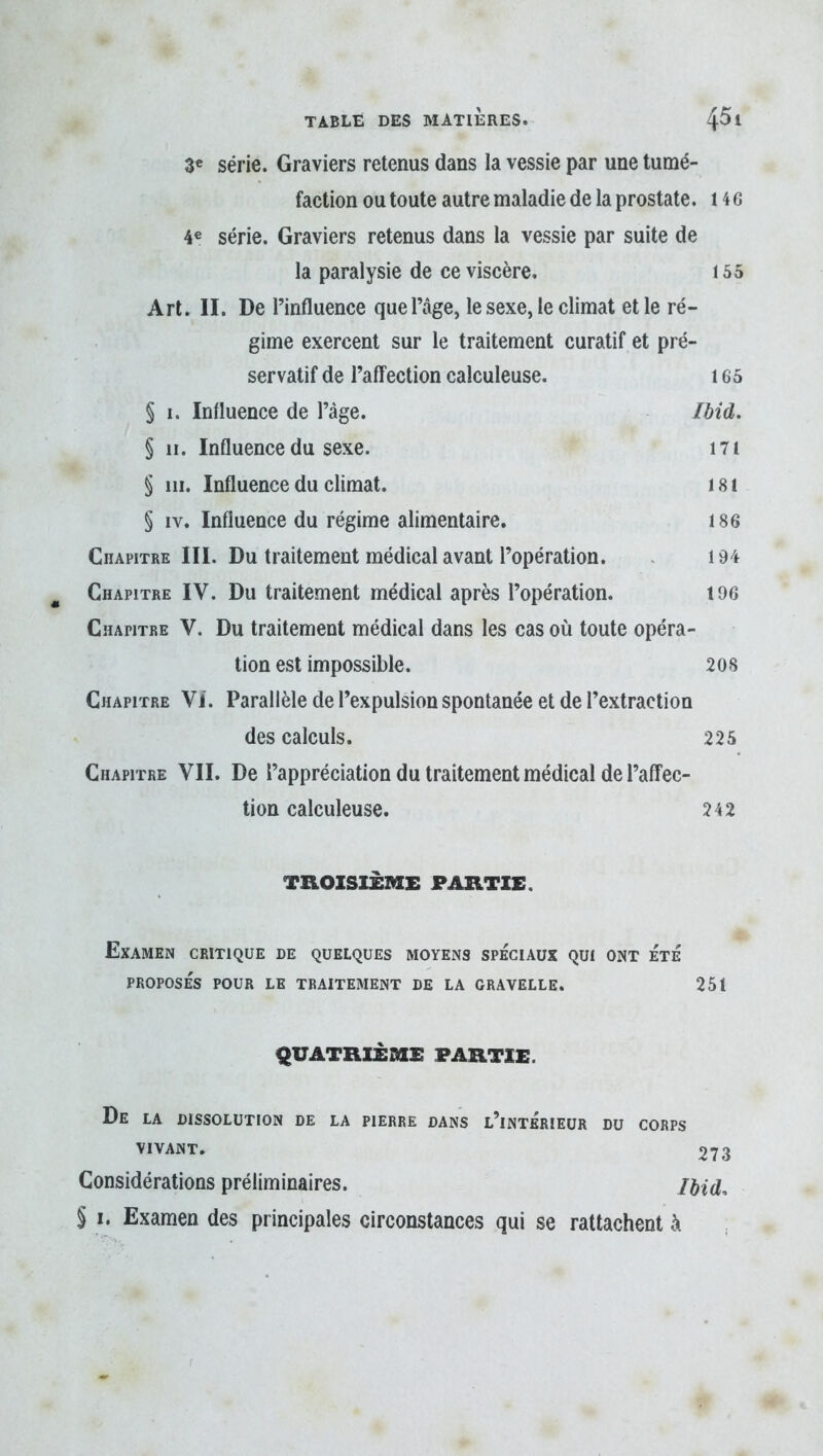 3« série. Graviers retenus dans la vessie par une tumé- faction ou toute autre maladie de la prostate. 14 6 4« série. Graviers retenus dans la vessie par suite de la paralysie de ce viscère. 155 Art. II. De l’influence que l’âge, le sexe, le climat et le ré- gime exercent sur le traitement curatif et pré- servatif de l’affection calculeuse. 165 § 1. Influence de l’àge. /àid. § II. Influence du sexe. I7i § 111. Influence du climat. 181 § iv. Influence du régime alimentaire. 186 Chapitre III. Du traitement médical avant l’opération. . 194 Chapitre IV. Du traitement médical après l’opération. 196 Chapitre V. Du traitement médical dans les cas où toute opéra- tion est impossible. 208 Chapitre VI. Parallèle de l’expulsion spontanée et de l’extraction des calculs. 225 Chapitre VII. De l’appréciation du traitement médical de l’affec- tion calculeuse. 242 TROISIÈME PARTIE. Examen critique de quelques moyens spéciaux qui ont été PROPOSÉS POUR LE TRAITEMENT DE LA GRAVELLE. 251 QUATRIEME PARTIE. De LA DISSOLUTION DE LA PIERRE DANS l’inTÉRIEUR DU CORPS VIVANT, 273 Considérations préliminaires. /àid, § I. Examen des principales circonstances qui se rattachent à