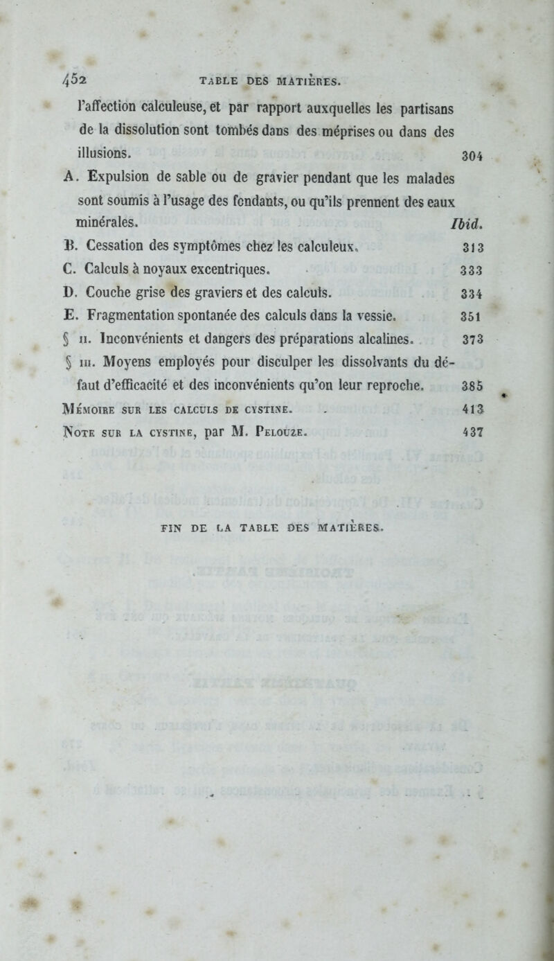 l’affection calculeuse, et par rapport auxquelles les partisans de la dissolution sont tombés dans des méprises ou dans des illusions. 304 A. Expulsion de sable ou de gravier pendant que les malades sont soumis à l’usage des fendants, ou qu’ils prennent des eaux minérales. /did, B. Cessation des symptômes chez les calculeux. 313 C. Calculs à noyaux excentriques. 333 D. Couche grise des graviers et des calculs. 334 E. Fragmentation spontanée des calculs dans la vessie. 351 § II. Inconvénients et dangers des préparations alcalines. 373 § m. Moyens employés pour disculper les dissolvants du dé- faut d’efficacité et des inconvénients qu’on leur reproche. 385 Mémoire sur les calculs de cystine. . 413 Note sur la cystine, par M. Pelouze. 4 37 FIN DE LA TABLE DES MATIERES.