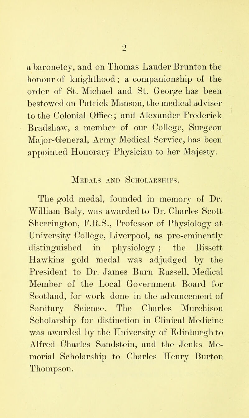 a baronetcy, and on Thomas Lauder Brunton the honour of knighthood; a companionship of the order of St. Michael and St. George has been bestowed on Patrick Manson, the medical adviser to the Colonial Office; and Alexander Frederick Bradshaw, a member of our College, Surgeon Major-General, Army Medical Service, has been appointed Honorary Physician to her Majesty. Medals and Scholarships. The gold medal, founded in memory of Dr. William Baly, was awarded to Dr. Charles Scott Sherrington, F.R.S., Professor of Physiology at University College, Liverpool, as pre-eminently distinguished in physiology ; the Bissett Hawkins gold medal was adjudged by the President to Dr. James Burn Russell, Medical Member of the Local Government Board for Scotland, for work done in the advancement of Sanitary Science. The Charles Murchison Scholarship for distinction in Clinical Medicine was awarded by the University of Edinburgh to Alfred Charles Sandstein, and the Jenks Me- morial Scholarship to Charles Henry Burton Thompson.