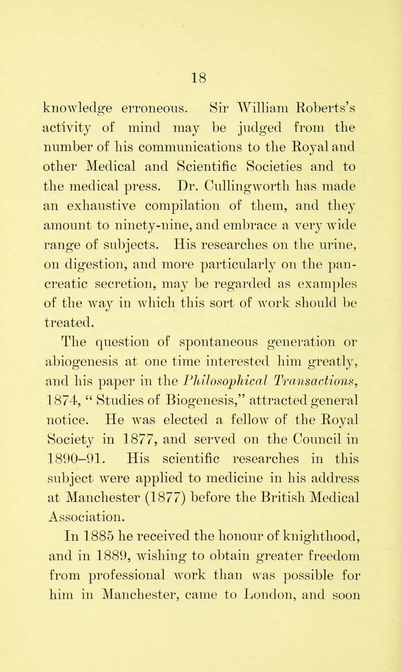 knowledge erroneous. Sir William Roberts’s activity of mind may be judged from the number of liis communications to tlie Royal and other Medical and Scientific Societies and to the medical press. Dr. Cullingworth has made an exhaustive compilation of them, and they amount to ninety-nine, and embrace a very wide range of subjects. His researches on the urine, on digestion, and more particularly on the pan- creatic secretion, may be regarded as examples of the way in which this sort of work should be treated. The question of spontaneous generation or abiogenesis at one time interested him greatly, and his paper in the Philosophical Transactions, 1874, “ Studies of Biogenesis,” attracted general notice. He was elected a fellow of the Royal Society in 1877, and served on the Council in 1890-91. His scientific researches in this subject were applied to medicine in his address at Manchester (1877) before the British Medical Association. In 1885 he received the honour of knighthood, and in 1889, wishing to obtain greater freedom from professional work than was possible for him in Manchester, came to London, and soon