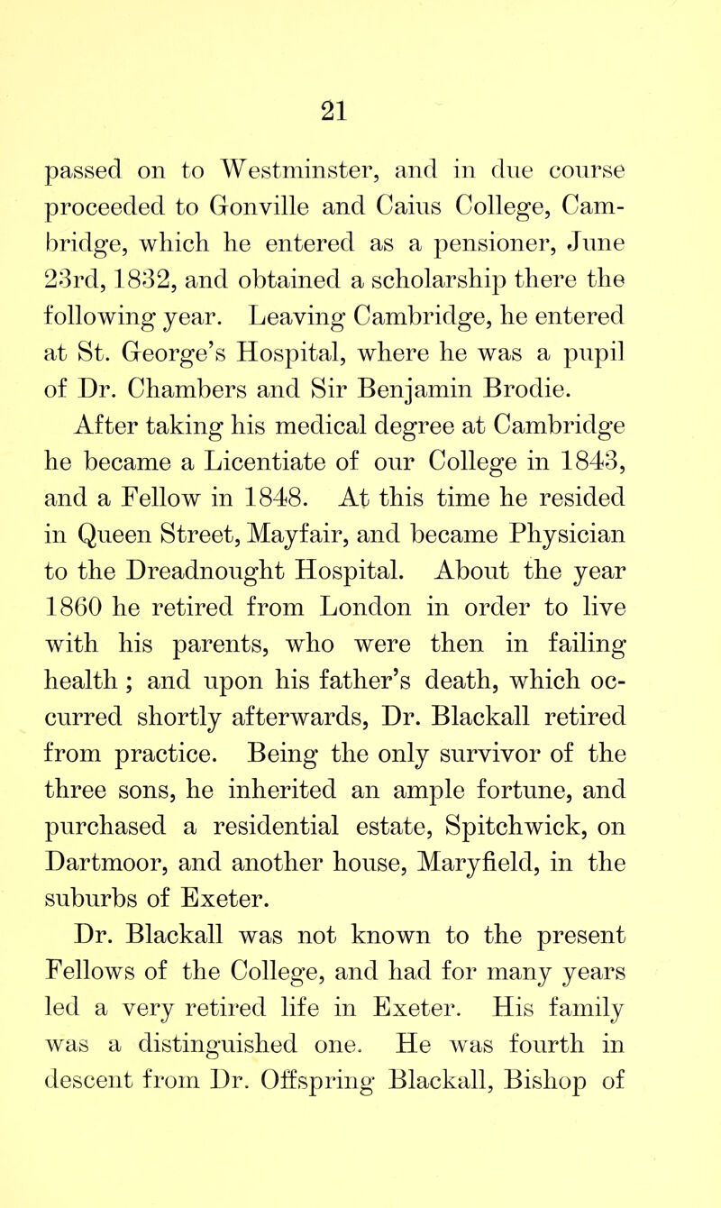 passed on to Westminster, and in due course proceeded to Gonville and Caius College, Cam- bridge, which he entered as a pensioner, June 23rd, 1832, and obtained a scholarship there the following year. Leaving Cambridge, he entered at St. George’s Hospital, where he was a pupil of Dr. Chambers and Sir Benjamin Brodie. After taking his medical degree at Cambridge he became a Licentiate of our College in 1843, and a Fellow in 1848. At this time he resided in Queen Street, Mayfair, and became Physician to the Dreadnought Hospital. About the year 1860 he retired from London in order to live with his parents, who were then in failing health ; and upon his father’s death, which oc- curred shortly afterwards, Dr. Blackall retired from practice. Being the only survivor of the three sons, he inherited an ample fortune, and purchased a residential estate, Spitchwick, on Dartmoor, and another house, Maryfield, in the suburbs of Exeter. Dr. Blackall was not known to the present Fellows of the College, and had for many years led a very retired life in Exeter. His family was a distinguished one. He was fourth in descent from Dr. Offspring Blackall, Bishop of