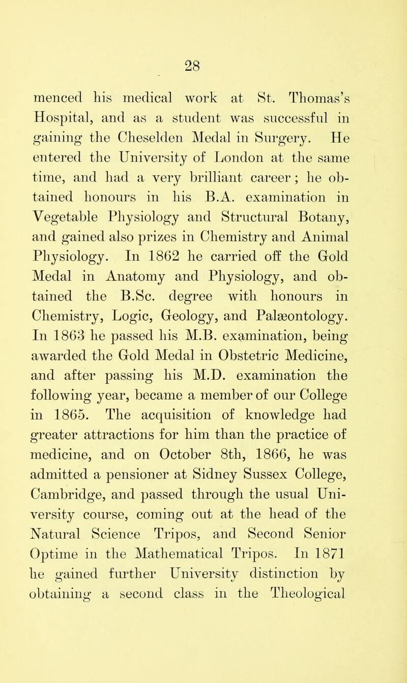 menced his medical work at St. Thomas’s Hospital, and as a student was successful in gaining the Cheselden Medal in Surgery. He entered the University of London at the same time, and had a very brilliant career; he ob- tained honours in his B.A. examination in Vegetable Physiology and Structural Botany, and gained also prizes in Chemistry and Animal Physiology. In 1862 he carried oh the Gold Medal in Anatomy and Physiology, and ob- tained the B.Sc. degree with honours in Chemistry, Logic, Geology, and Palaeontology. In 1863 he passed his M.B. examination, being awarded the Gold Medal in Obstetric Medicine, and after passing his M.D. examination the following year, became a member of our College in 1865. The acquisition of knowledge had greater attractions for him than the practice of medicine, and on October 8th, 1866, he was admitted a pensioner at Sidney Sussex College, Cambridge, and passed through the usual Uni- versity course, coming out at the head of the Natural Science Tripos, and Second Senior Optime in the Mathematical Tripos. In 1871 he gained further University distinction by obtaining a second class in the Theological