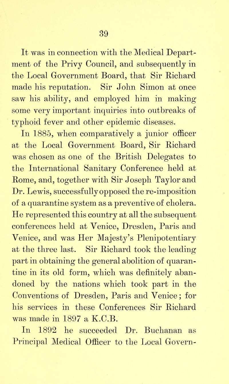 S9 It was in connection with the Medical Depart- ment of the Privy Council, and subsequently in the Local Government Board, that Sir Richard made his reputation. Sir John Simon at once saw his ability, and employed him in making some very important inquiries into outbreaks of typhoid fever and other epidemic diseases. In 1885, when comparatively a junior officer at the Local Government Board, Sir Richard was chosen as one of the British Delegates to the International Sanitary Conference held at Rome, and, together with Sir Joseph Taylor and Dr. Lewis, successfully opposed the re-imposition of a quarantine system as a preventive of cholera. He represented this country at all the subsequent conferences held at Venice, Dresden, Paris and Venice, and was Her Majesty’s Plenipotentiary at the three last. Sir Richard took the leading part in obtaining the general abolition of quaran- tine in its old form, which was definitely aban- doned by the nations which took part in the Conventions of Dresden, Paris and Venice; for his services in these Conferences Sir Richard was made in 1897 a K.C.B. In 1892 he succeeded Dr. Buchanan as Principal Medical Officer to the Local Govern-