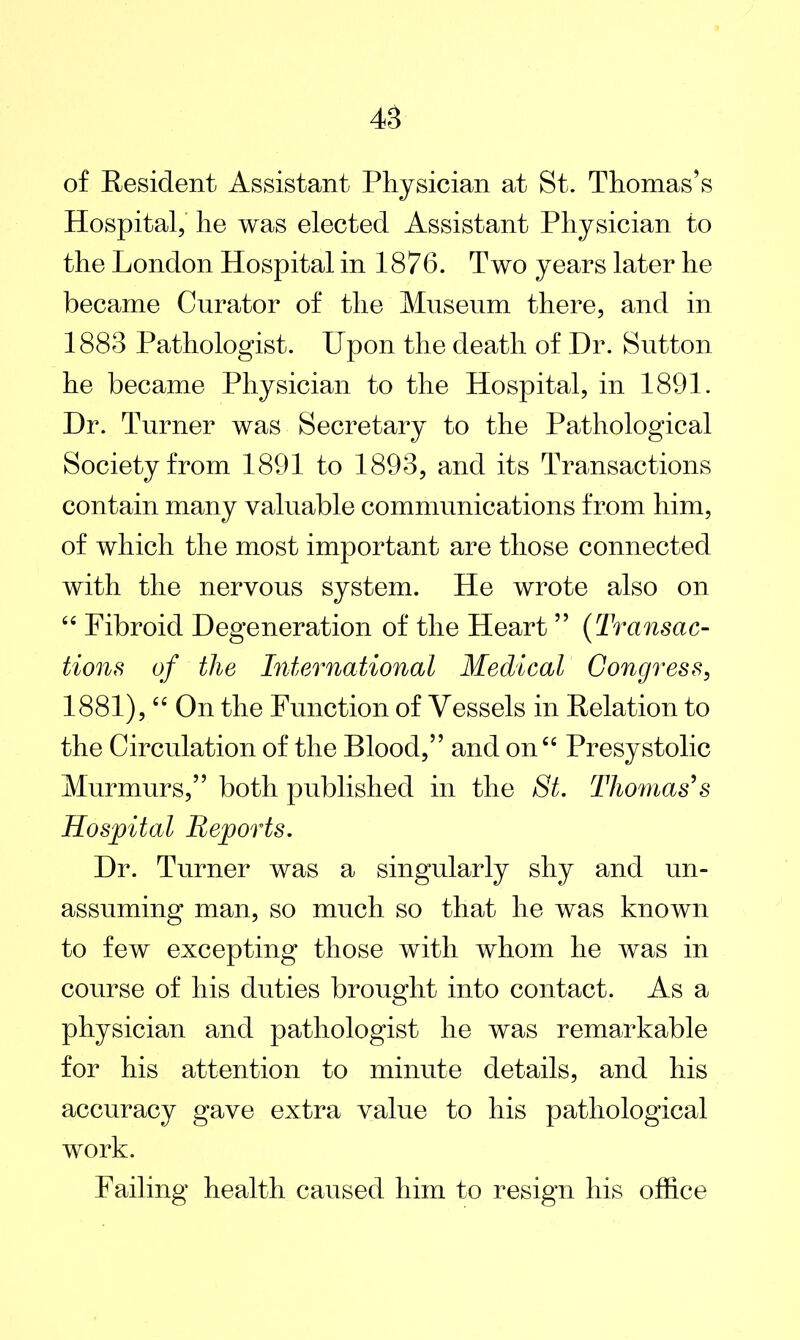 of Resident Assistant Physician at St. Thomas’s Hospital, he was elected Assistant Physician to the London Hospital in 1876. Two years later he became Curator of the Museum there, and in 1883 Pathologist. Upon the death of Hr. Sutton he became Physician to the Hospital, in 1891. Hr. Turner was Secretary to the Pathological Society from 1891 to 1893, and its Transactions contain many valuable communications from him, of which the most important are those connected with the nervous system. He wrote also on “ Fibroid Hegeneration of the Heart ” (Transac- tions of the International Medical Congress, 1881), “ On the Function of Vessels in Relation to the Circulation of the Blood,” and on “ Presystolic Murmurs,” both published in the St. Thomas's Hospital Reports. Hr. Turner was a singularly shy and un- assuming man, so much so that he was known to few excepting those with whom he was in course of his duties brought into contact. As a physician and pathologist he was remarkable for his attention to minute details, and his accuracy gave extra value to his pathological work. Failing health caused him to resign his office