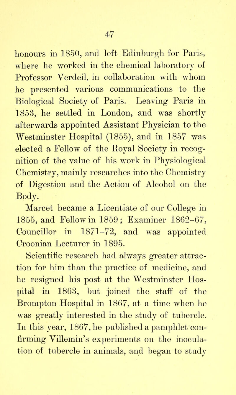 honours in 1850, and left Edinburgh for Paris, where he worked in the chemical laboratory of Professor Verdeil, in collaboration with whom he presented various communications to the Biological Society of Paris. Leaving Paris in 1858, he settled in London, and was shortly afterwards appointed Assistant Physician to the Westminster Hospital (1855), and in 1857 was elected a Fellow of the Royal Society in recog- nition of the value of his work in Physiological Chemistry, mainly researches into the Chemistry of Digestion and the Action of Alcohol on the Body. Marcet became a Licentiate of our College in 1855, and Fellow in 1859 ; Examiner 1862-67, Councillor in 1871-72, and was appointed Croonian Lecturer in 1895. Scientific research had always greater attrac- tion for him than the practice of medicine, and he resigned his post at the Westminster Hos- pital in 1863, but joined the staff of the Brompton Hospital in 1867, at a time when he was greatly interested in the study of tubercle. In this year, 1867, he published a pamphlet con- firming Villemin’s experiments on the inocula- tion of tubercle in animals, and began to study