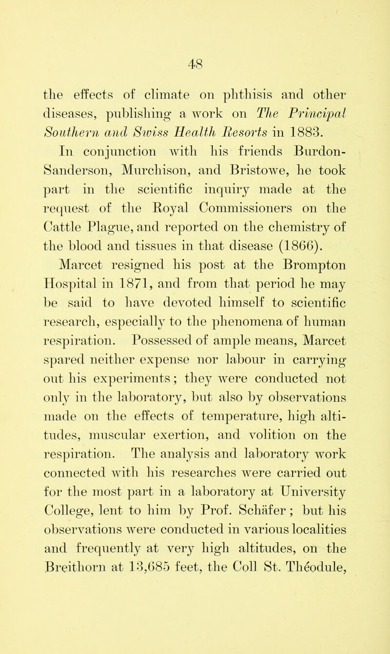 the effects of climate on phthisis and other diseases, publishing a work on The Principal Southern and Swiss Health Resorts in 1888. In conjunction with his friends Burdon- Sanderson, Murchison, and Bristowe, he took part in the scientific inquiry made at the request of the Boyal Commissioners on the Cattle Plague, and reported on the chemistry of the blood and tissues in that disease (1866). Marcet resigned his post at the Brompton Hospital in 1871, and from that period he may be said to have devoted himself to scientific research, especially to the phenomena of human respiration. Possessed of ample means, Marcet spared neither expense nor labour in carrying out his experiments; they were conducted not only in the laboratory, but also by observations made on the effects of temperature, high alti- tudes, muscular exertion, and volition on the respiration. The analysis and laboratory work connected with his researches were carried out for the most part in a laboratory at University College, lent to him by Prof. Schafer; but his observations were conducted in various localities and frequently at very high altitudes, on the Breithorn at 18,685 feet, the Coll St. Theodule,