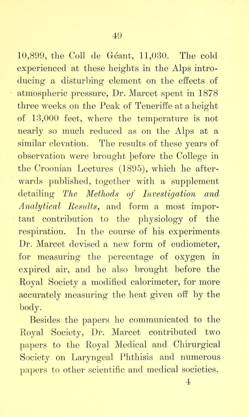 10,899, the Coll de (leant, 11,080. The cold experienced at these heights in the Alps intro- ducing a disturbing element on the effects of atmospheric pressure, Dr. Marcet spent in 1878 three weeks on the Peak of Teneriffe at a height of 13,000 feet, where the temperature is not nearly so much reduced as on the Alps at a similar elevation. The results of these years of observation were brought Jpefore the College in the Croonian Lectures (1895), which he after- wards published, together with a supplement detailing The Methods of Investigation and Analytical Results, and form a most impor- tant contribution to the physiology of the respiration. In the course of his experiments Dr. Marcet devised a new form of eudiometer, for measuring the percentage of oxygen in expired air, and he also brought before the Royal Society a modified calorimeter, for more accurately measuring the heat given off by the body. Besides the papers he communicated to the Royal Society, Dr. Marcet contributed two papers to the Royal Medical and Chirurgical Society on Laryngeal Phthisis and numerous papers to other scientific and medical societies. 4