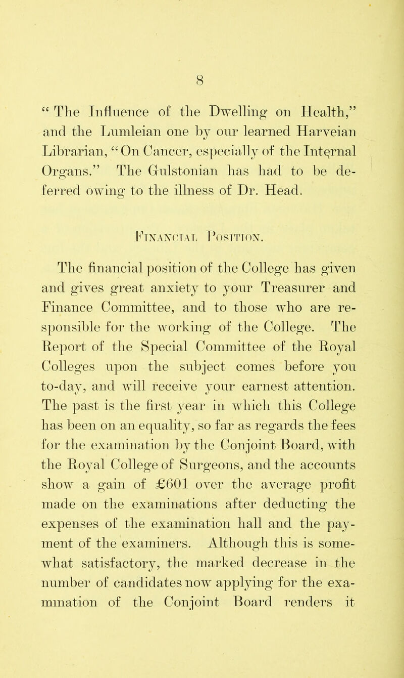 44 Tlie Influence of the Dwelling on Health,” and the Lumleian one by our learned Harveian Librarian, “ On Cancer, especially of the Internal Organs.” The Grulstonian has had to be de- ferred owing* to the illness of Dr. Head. Financial Position. The financial position of the College has given and gives great anxiety to your Treasurer and Finance Committee, and to those who are re- sponsible for the working of the College. The Report of the Special Committee of the Royal Colleges upon the subject comes before you to-day, and will receive your earnest attention. The past is the first year in which this College has been on an equality, so far as regards the fees for the examination by the Con joint Board, with the Royal College of Surgeons, and the accounts show a gain of £601 over the average profit made on the examinations after deducting the expenses of the examination hall and the pay- ment of the examiners. Although this is some- what satisfactory, the marked decrease in the number of candidates now applying for the exa- mination of the Conjoint Board renders it