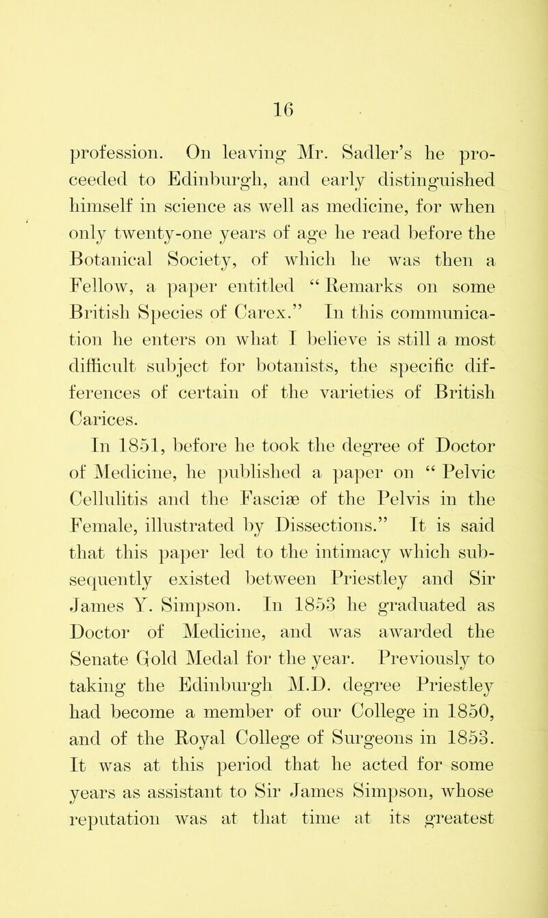 profession. On leaving Mr. Sadler’s lie pro- ceeded to Edinburgh, and early distinguished himself in science as well as medicine, for when only twenty-one years of age he read before the Botanical Society, of which he was then a Fellow, a paper entitled “ Remarks on some British Species of Carex.” In this communica- tion he enters on what I believe is still a most difficult subject for botanists, the specific dif- ferences of certain of the varieties of British Carices. In 1851, before he took the degree of Doctor of Medicine, he published a paper on “ Pelvic Cellulitis and the Fasciae of the Pelvis in the Female, illustrated by Dissections.” It is said that this paper led to the intimacy which sub- sequently existed between Priestley and Sir James Y. Simpson. In 1853 he graduated as Doctor of Medicine, and was awarded the Senate Gold Medal for the year. Previously to taking the Edinburgh M.D. degree Priestley had become a member of our College in 1850, and of the Royal College of Surgeons in 1858. It was at this period that he acted for some years as assistant to Sir James Simpson, whose reputation was at that time at its greatest