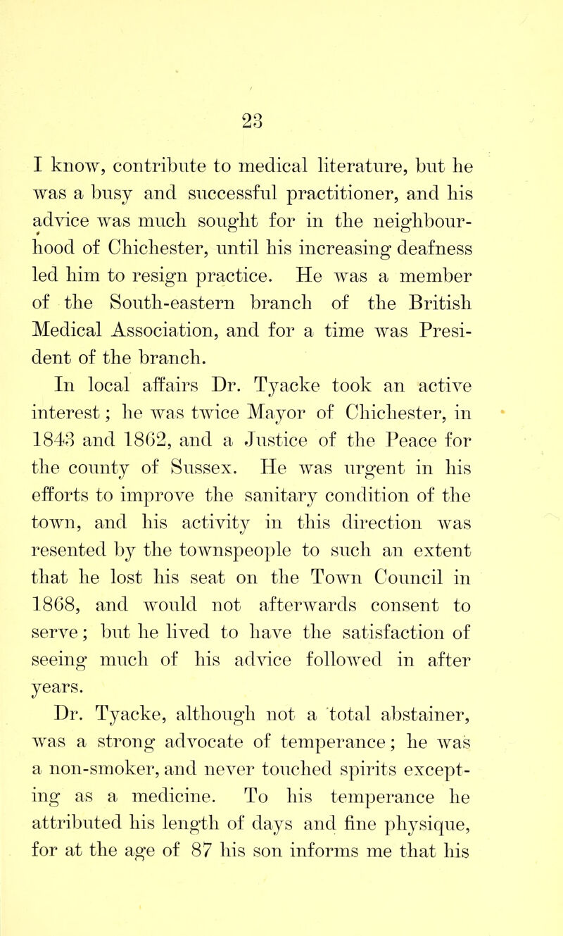 I know, contribute to medical literature, but lie was a busy and successful practitioner, and his advice was much sought for in the neighbour- hood of Chichester, until his increasing deafness led him to resign practice. He was a member of the South-eastern branch of the British Medical Association, and for a time was Presi- dent of the branch. In local affairs Hr. Tyacke took an active interest; he was twice Mayor of Chichester, in 1843 and 1862, and a Justice of the Peace for the county of Sussex. He was urgent in his efforts to improve the sanitary condition of the town, and his activity in this direction was resented by the townspeople to such an extent that he lost his seat on the Town Council in 1868, and would not afterwards consent to serve; but he lived to have the satisfaction of seeing much of his advice followed in after years. Dr. Tyacke, although not a total abstainer, was a strong advocate of temperance; he was a non-smoker, and never touched spirits except- ing as a medicine. To his temperance he attributed his length of days and fine physique, for at the age of 87 his son informs me that his