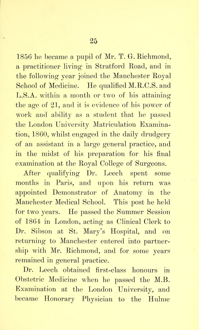 1856 lie became a pupil of Mr. T. Gr. Richmond, a practitioner living in Stratford Road, and in the following year joined the Manchester Royal School of Medicine. He qualified M.R.C.S. and L.S.A. within a month or two of his attaining* o the age of 21, and it is evidence of his power of work and ability as a student that he passed the London University Matriculation Examina- tion, 1860, whilst engaged in the daily drudgery of an assistant in a large general practice, and in the midst of his preparation for his final examination at the Royal College of Surgeons. After qualifying Dr. Leech spent some months in Paris, and upon his return was appointed Demonstrator of Anatomy in the Manchester Medical School. This post he held for two years. He passed the Summer Session of 1864 in London, acting as Clinical Clerk to Dr. Sibson at St. Mary’s Hospital, and on returning to Manchester entered into partner- ship with Mr. Richmond, and for some years remained in general practice. Dr. Leech obtained first-class honours in Obstetric Medicine when he passed the M.B. Examination at the London University, and became Honorary Physician to the Hulme