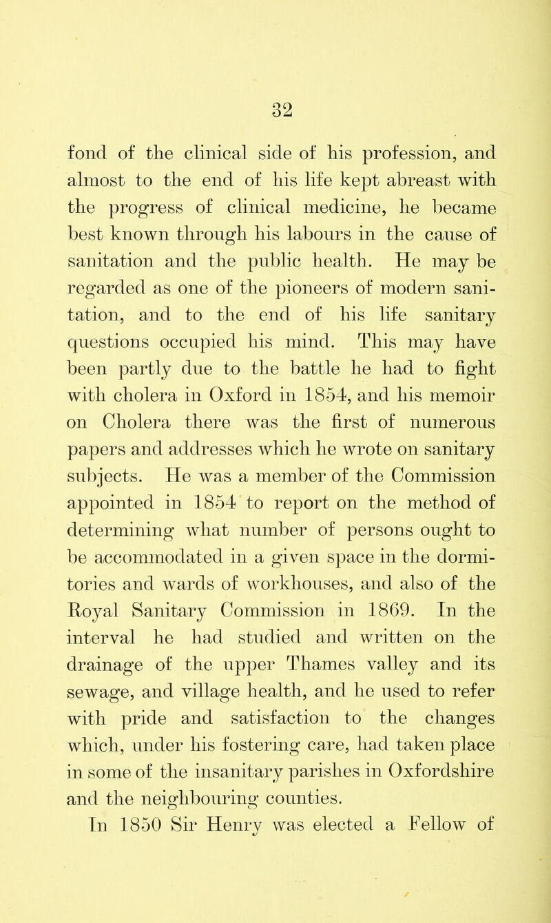 fond of the clinical side of his profession, and almost to the end of his life kept abreast with the progress of clinical medicine, he became best known through his labours in the cause of sanitation and the public health. He may be regarded as one of the pioneers of modern sani- tation, and to the end of his life sanitary questions occupied his mind. This may have been partly due to the battle he had to fight with cholera in Oxford in 1854, and his memoir on Cholera there was the first of numerous papers and addresses which he wrote on sanitary subjects. He was a member of the Commission appointed in 1854 to report on the method of determining what number of persons ought to be accommodated in a given space in the dormi- tories and wards of workhouses, and also of the Royal Sanitary Commission in 1869. In the interval he had studied and written on the drainage of the upper Thames valley and its sewage, and village health, and he used to refer with pride and satisfaction to the changes which, under his fostering care, had taken place in some of the insanitary parishes in Oxfordshire and the neighbouring counties. In 1850 Sir Henrv was elected a Fellow of