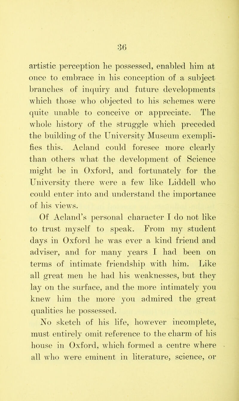 artistic perception lie possessed, enabled liim at once to embrace in liis conception of a subject brandies of inquiry and future developments which those who objected to his schemes were quite unable to conceive or appreciate. The whole history of the struggle which preceded the building of the University Museum exempli- fies this. Acland could foresee more clearly than others what the development of Science might be in Oxford, and fortunately for the University there were a few like Liddell who could enter into and understand the importance of his views. Of Acland’s personal character I do not like to trust myself to speak. From my student days in Oxford he was ever a kind friend and adviser, and for many years I had been on terms of intimate friendship with him. Like all great men he had his weaknesses, but they lay on the surface, and the more intimately you knew him the more you admired the great qualities he possessed. Ao sketch of his life, however incomplete, must entirely omit reference to the charm of his house in Oxford, which formed a centre where all who were eminent in literature, science, or