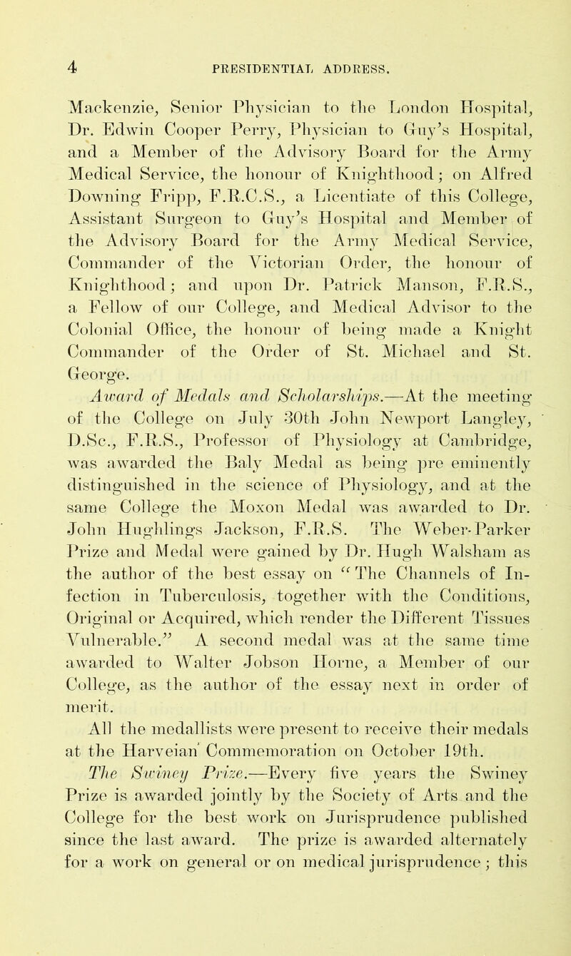 Mackenzie, Senior Physician to the London Hospital, Dr. Edwin Cooper Perry, Physician to Guy’s Hospital, and a Member of the Advisory Board for the Army Medical Service, the honour of Knighthood; on Alfred Downing Fripp, F.R.C.S., a Licentiate of this College, Assistant Surgeon to Guy\s Hospital and Member of the Advisory Board for the Army Medical Service, Commander of the Victorian Order, the honour of Knighthood; and upon Dr. Patrick Manson, F.R.S., a Fellow of our College, and Medical Advisor to the Colonial Office, the honour of being made a Knight Commander of the Order of St. Michael and St. George. Award of Medals and, Scholarships.—At the meeting of the College on July 30tli John Newport Langley, D.Sc., F.R.S., Professor of Physiology at Cambridge, was awarded the Baly Medal as being pre eminently distinguished in the science of Physiology, and at the same College the Moxon Medal was awarded to Dr. John Hughlings Jackson, F.R.S. The Weber-Parker Prize and Medal were gained by Dr. Hugh Walsham as the author of the best essay on “ The Channels of In- fection in Tuberculosis, together with the Conditions, Original or Acquired, which render the Different Tissues Vulnerable.” A second medal was at the same time awarded to Walter Jobson Horne, a Member of our College, as the author of the essay next in order of merit. All the medallists were present to receive their medals at the Harveian Commemoration on October 19th. The Sidney Prize.—Every five years the Swiney Prize is awarded jointly by the Society of Arts and the College for the best work on Jurisprudence published since the last award. The prize is awarded alternately for a work on general or on medical jurisprudence ; this