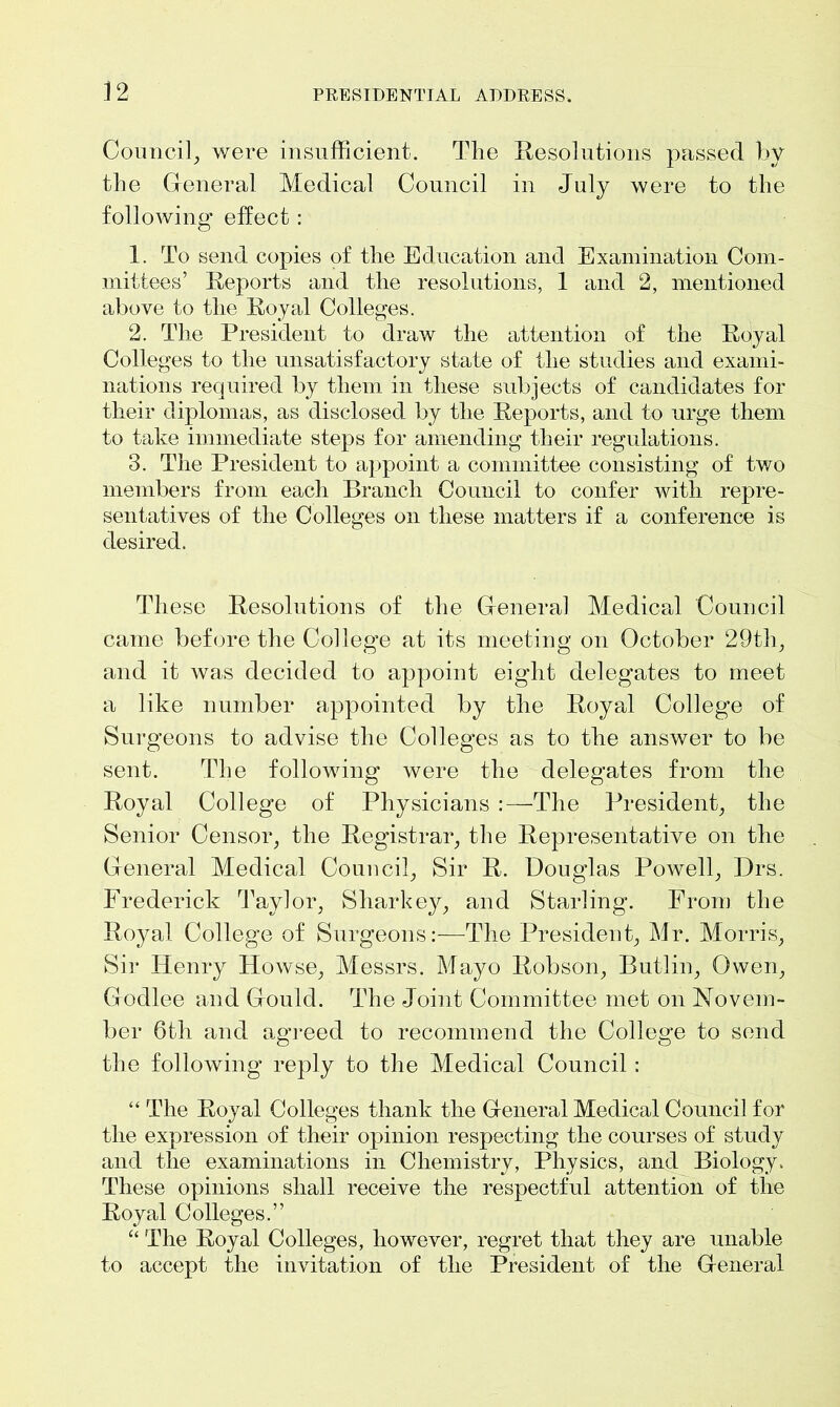 Council, were insufficient. The Resolutions passed by the General Medical Council in July were to the following effect: 1. To send copies of the Education and Examination Com- mittees’ Reports and the resolutions, 1 and 2, mentioned above to the Royal Colleges. 2. The President to draw the attention of the Royal Colleges to the unsatisfactory state of the studies and exami- nations required by them in these subjects of candidates for their diplomas, as disclosed by the Reports, and to urge them to take immediate steps for amending their regulations. 3. The President to appoint a committee consisting of two members from each Branch Council to confer with repre- sentatives of the Colleges on these matters if a conference is desired. These Resolutions of the General Medical Council came before the College at its meeting on October 29th, and it was decided to appoint eight delegates to meet a like number appointed by the Royal College of Surgeons to advise the Colleges as to the answer to be sent. The following were the delegates from the Royal College of Physicians :—The President, the Senior Censor, the Registrar, the Representative on the General Medical Council, Sir R. Douglas Powell, Drs. Frederick Taylor, Sharkey, and Starling. From the Royal College of Surgeons:—1The President, Mr. Morris, Sir Henry Howse, Messrs. Mayo Robson, Butlin, Owen, Godlee and Gould. The Joint Committee met on Novem- ber 6th and agreed to recommend the College to send the following reply to the Medical Council: “ The Royal Colleges thank the General Medical Council for the expression of their opinion respecting the courses of study and the examinations in Chemistry, Physics, and Biology. These opinions shall receive the respectful attention of the Royal Colleges.” “ The Royal Colleges, however, regret that they are unable to accept the invitation of the President of the General