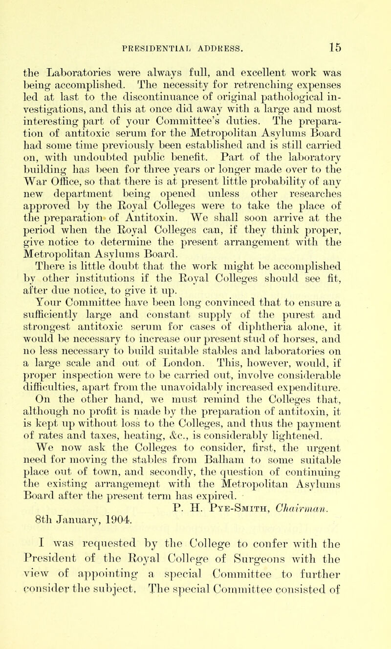 the Laboratories were always full, and excellent work was being accomplished. The necessity for retrenching expenses led at last to the discontinuance of original pathological in- vestigations, and this at once did away with a large and most interesting part of your Committee’s duties. The prepara- tion of antitoxic serum for the Metropolitan Asylums Board had some time previously been established and is still carried on, with undoubted public benefit. Part of the laboratory building has been for three years or longer made over to the War Office, so that there is at present little probability of any new department being opened unless other researches approved by the Loyal Colleges were to take the place of the preparation of Antitoxin. We shall soon arrive at the period when the Royal Colleges can, if they think proper, give notice to determine the present arrangement with the Metropolitan Asylums Board. There is little doubt that the work might be accomplished bv other institutions if the Royal Colleges should see fit, after due notice, to give it up. Your Committee have been long convinced that to ensure a sufficiently large and constant supply of the purest and strongest antitoxic serum for cases of diphtheria alone, it would be necessary to increase our present stud of horses, and no less necessary to build suitable stables and laboratories on a large scale and out of London. This, however, would, if proper inspection were to be carried out, involve considerable difficulties, apart from the unavoidably increased expenditure. On the other hand, we must remind the Colleges that, although no profit is made by the preparation of antitoxin, it is kept up without loss to the Colleges, and thus the payment of rates and taxes, heating, &c-., is considerably lightened. We now ask the Colleges to consider, first, the urgent need for moving the stables from Balham to some suitable place out of town, and secondly, the question of continuing the existing arrangement with the Metropolitan Asylums Board after the present term has expired. P. H. Pye-Smxth, Chairman. 8th January, 1904. I was requested by the College to confer with the President of the Royal College of Surgeons with the view of appointing a special Committee to further consider the subject. The special Committee consisted of