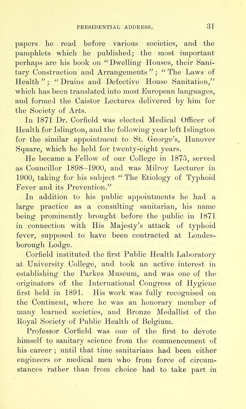 papers lie read before various societies, and the pamphlets which he published; the most important perhaps are his book on “Dwelling Houses, their Sani- tary Construction and Arrangements ”; “ The Laws of Health ” ; “ Drains and Defective House Sanitation,” which has been translated into most European languages, and formed the Caistor Lectures delivered by him for the Society of Arts. In 1871 Dr. Corfield was elected Medical Officer of Health for Islington, and the following year left Islington for the similar appointment to St. George’s, Hanover Square, which he held for twenty-eight years. He became a Fellow of our College in 1875, served as Councillor 1898—1900, and was Milroy Lecturer in 1900, taking for his subject “ The Etiology of Typhoid Fever and its Prevention.” In addition to his public appointments he had a large practice as a consulting sanitarian, his name being prominently brought before the public in 1871 in connection with His Majesty’s attack of typhoid fever, supposed to have been contracted at Londes- borough Lodge. Corfield instituted the first Public Health Laboratory at University College, and took an active interest in establishing the Parkes Museum, and was one of the originators of the International Congress of Hygiene first held in 1891. His work was fully recognised on the Continent, where he was an honorary member of many learned societies, and Bronze Medallist of the Poyal Society of Public Health of Belgium. Professor Corfield was one of the first to devote himself to sanitary science from the commencement of his career ; until that time sanitarians had been either engineers or medical men who from force of circum- stances rather than from choice had to take part in