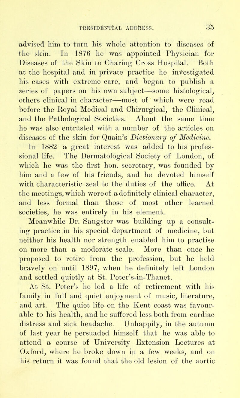 advised him to turn his whole attention to diseases of the skin. In 1876 he was appointed Physician for Diseases of the Skin to Charing Cross Hospital. Both at the hospital and in private practice lie investigated his cases with extreme care, and began to publish H series of papers on his own subject—some histological, others clinical in character—most of which were read before the Royal Medical and Chirurgical, the Clinical, and the Pathological Societies. About the same time he was also entrusted with a number of the articles on diseases of the skin for Quain’s Dictionary of Medicine, In 1882 a great interest was added to his profes- sional life. The Dermatological Society of London, of which he was the first hon. secretary, was founded by him and a few of his friends, and he devoted himself with characteristic zeal to the duties of the office. At the meetings, which were of a definitely clinical character, and less formal than those of most other learned societies, he was entirely in his element. Meanwhile Dr. Sangster was building up a consult- ing practice in his special department of medicine, but neither his health nor strength enabled him to practise on more than a moderate scale. More than once he proposed to retire from the profession, but he held bravely on until 1897, when he definitely left London and settled quietly at St. Peter’s-in-Thanet. At St. Peter’s he led a life of retirement with his family in full and quiet enjoyment of music, literature, and art. The quiet life on the Kent coast was favour- able to his health, and he suffered less both from cardiac distress and sick headache. Unhappily, in the autumn of last year he persuaded himself that he was able to attend a course of University Extension Lectures at Oxford, where he broke down in a few weeks, and on his return it was found that the old lesion of the aortic